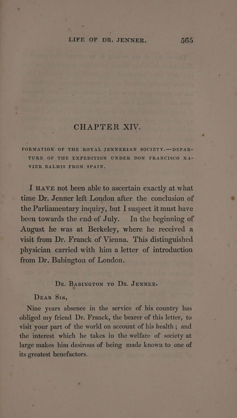 CHAPTER XIV. ! FORMATION OF THE ROYAL JENNERIAN SOCIETY.—DEPAR- TURE OF THE EXPEDITION UNDER DON FRANCISCO XA- VIER BALMIS FROM SPAIN. I HAVE not been able to ascertain exactly at what time Dr. Jenner left London after the conclusion of the Parliamentary inquiry, but I suspect it must have been towards the end of July. In the beginning of August he was at Berkeley, where he received a visit from Dr. Franck of Vienna. This distinguished physician carried with him a letter of introduction from Dr. Babington of London. Dr. Basincton To Dr. JENNER. Dear Sik, Nine years absence in the service of his country has obliged my friend Dr. Franck, the bearer of this letter, to visit your part of the world on account of his health; and the interest which he takes in the welfare of society at large makes him desirous of being made known to one of its greatest benefactors.