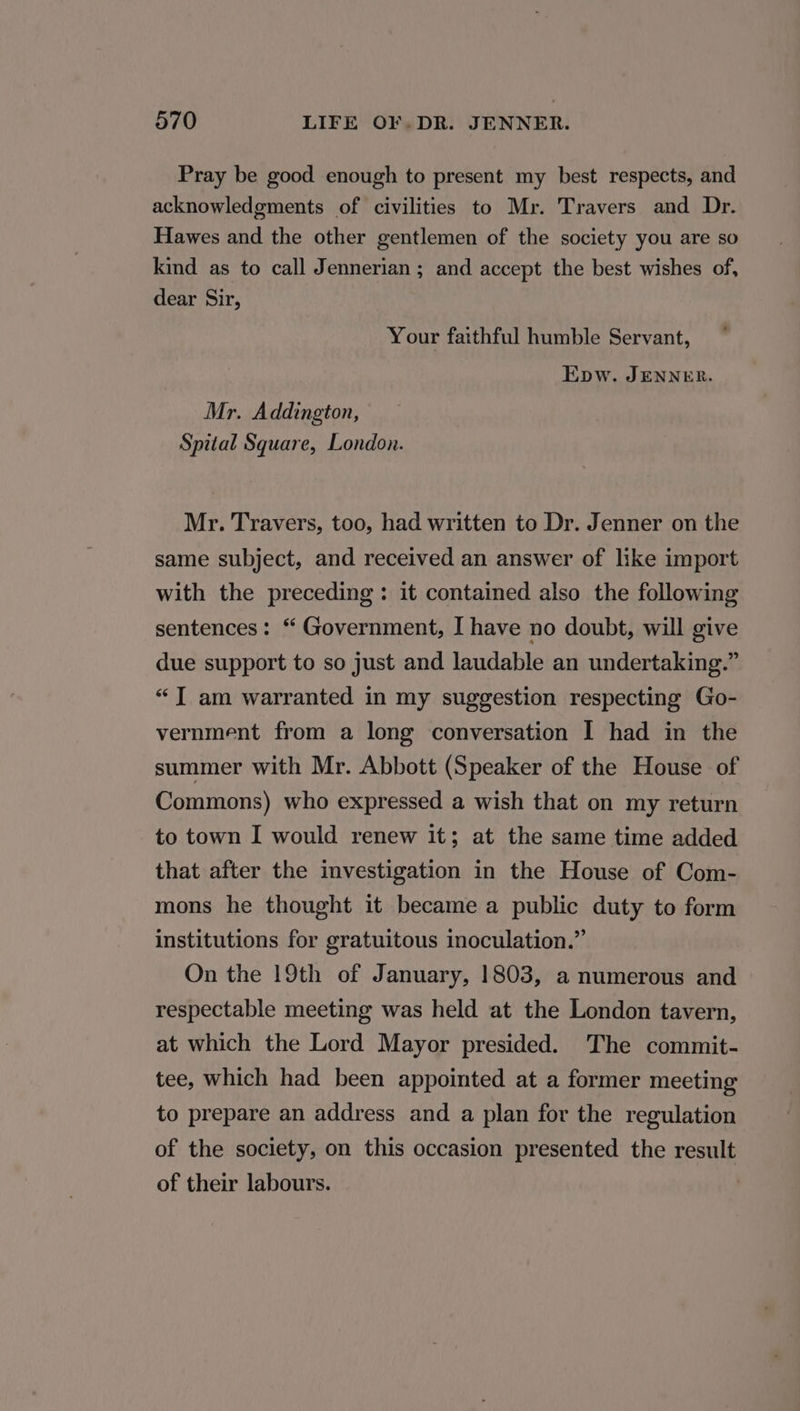 Pray be good enough to present my best respects, and acknowledgments of civilities to Mr. Travers and Dr. Hawes and the other gentlemen of the society you are so kind as to call Jennerian; and accept the best wishes of, dear Sir, Your faithful humble Servant, Epw. JENNER. Mr. Addington, Spital Square, London. Mr. Travers, too, had written to Dr. Jenner on the same subject, and received an answer of like import with the preceding: it contained also the following sentences: “ Government, I have no doubt, will give due support to so just and laudable an undertaking.” “TI am warranted in my suggestion respecting Go- vernment from a long conversation I had in the summer with Mr. Abbott (Speaker of the House of Commons) who expressed a wish that on my return to town I would renew it; at the same time added that after the investigation in the House of Com- mons he thought it became a public duty to form institutions for gratuitous inoculation.” On the 19th of January, 1803, a numerous and respectable meeting was held at the London tavern, at which the Lord Mayor presided. The commit- tee, which had been appointed at a former meeting to prepare an address and a plan for the regulation of the society, on this occasion presented the result of their labours.