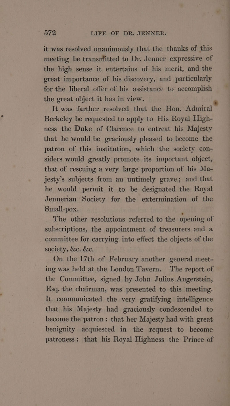 it was resolved unanimously that the thanks of this meeting be transnfitted to Dr. Jenner expressive of the high sense it entertains of his merit, and the great importance of his discovery, and particularly for the liberal offer of his assistance to accomplish the great object it has in view. 2 It was farther resolved that the Hon. Admiral Berkeley be requested to apply to His Royal High- ness the Duke of Clarence to entreat his Majesty that he would be graciously pleased to become the patron of this institution, which the society con- siders would greatly promote its important object, that of rescuing a very large proportion of his Ma- jesty’s subjects from an untimely grave; and that he would permit it to be designated the Royal Jennerian Society for the extermination of the Small-pox. i The other resolutions referred to the opening of subscriptions, the appointment of treasurers and a committee for carrying into effect the objects of the society, &amp;c. &amp;c. On the 17th of February another general meet- ing was held at the London Tavern. The report of the Committee, signed by John Julius Angerstein, Esq. the chairman, was presented to this meeting. It communicated the very gratifying intelligence that his Majesty had graciously condescended to become the patron: that her Majesty had with great benignity acquiesced in the request to become patroness: that his Royal Highness the Prince of