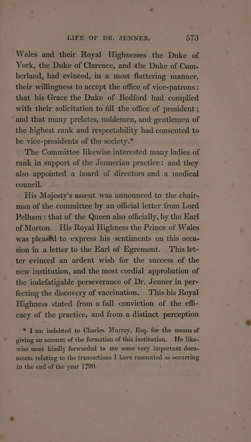 Wales. and their Royal Highnesses the Duke of York, the Duke of Clarence, and the Duke of Cum- berland, had evinced, in a most flattering manner, their willingness to accept the office of vice-patrons : that his Grace the Duke of Bedford had complied with their solicitation to fill the office of president ; ‘and that many prelates, noblemen, and gentlemen of the highest rank and respectability had consented to be vice-presidents of the society. | The Committee likewise interested many ladies of rank in support of the Jennerian practice: and they also. appointed. a board of directors and a medical council. His Majesty’s assent was announced to the chair- man of the committee by an official letter from Lord Pelham : that of the Queen also officially, by the Earl of Morton. His Royal Highness the Prince of Wales was pleas@d to express his sentiments on this occa- sion in a letter to the Earl of Egremont. This let- ter evinced an ardent wish for the success of the new institution, and the most cordial approbation of the indefatigable perseverance of Dr. Jenner in per- fecting the discovery of vaccination. This his Royal Highness stated from a full conviction of the effi- cacy of the practice, and from a distinct perception * I am indebted to Charles Murray, Esq. for the means of giving an account of the formation of this institution. He like- wise most kindly forwarded to me some very important docu- ments relating to the transactions I have recounted as occurring in the end of the year 1799.