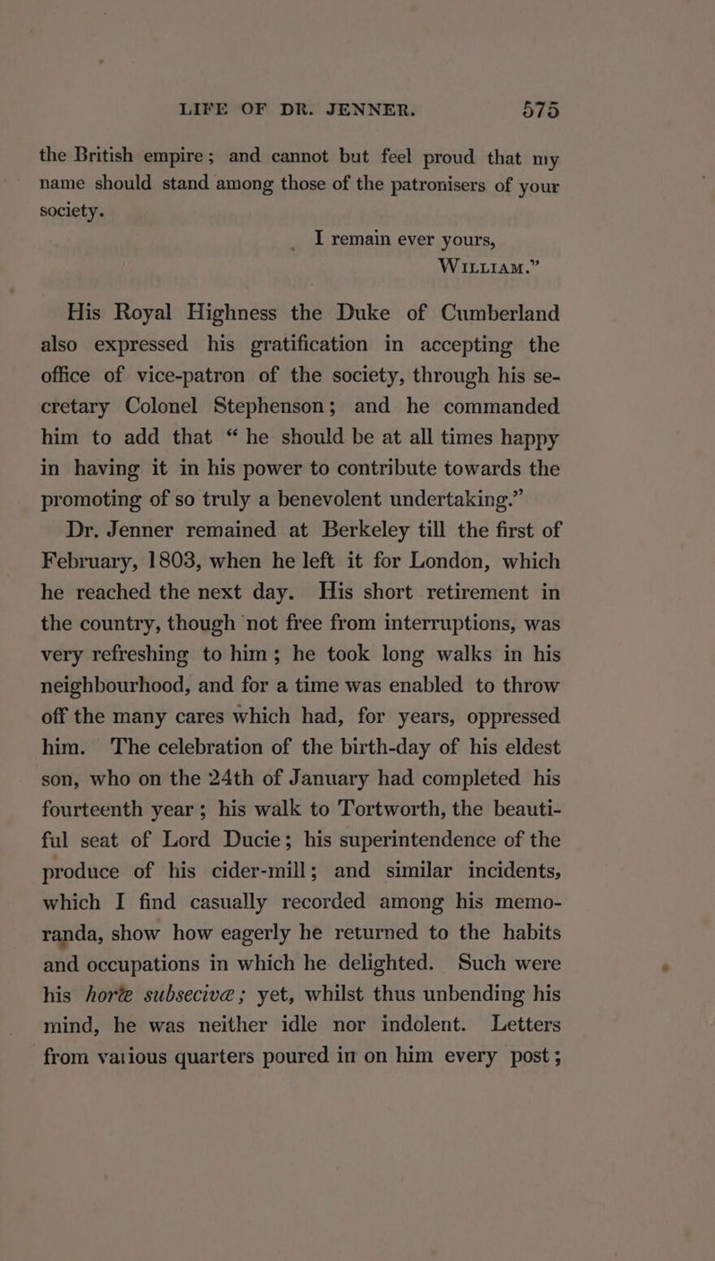 the British empire; and cannot but feel proud that my name should stand among those of the patronisers of your society. I remain ever yours, WILLIAM.” His Royal Highness the Duke of Cumberland also expressed his gratification in accepting the office of vice-patron of the society, through his se- cretary Colonel Stephenson; and he commanded him to add that “ he should be at all times happy in having it in his power to contribute towards the promoting of so truly a benevolent undertaking.” Dr. Jenner remained at Berkeley till the first of February, 1803, when he left it for London, which he reached the next day. His short retirement in the country, though not free from interruptions, was very refreshing to him; he took long walks in his neighbourhood, and for a time was enabled to throw off the many cares which had, for years, oppressed him. The celebration of the birth-day of his eldest son, who on the 24th of January had completed his fourteenth year; his walk to Tortworth, the beauti- ful seat of Lord Ducie; his superintendence of the produce of his cider-mill; and similar incidents, which I find casually recorded among his memo- randa, show how eagerly he returned to the habits and occupations in which he delighted. Such were his hore subsecive ; yet, whilst thus unbending his mind, he was neither idle nor indolent. Letters from vaiious quarters poured in on him every post;