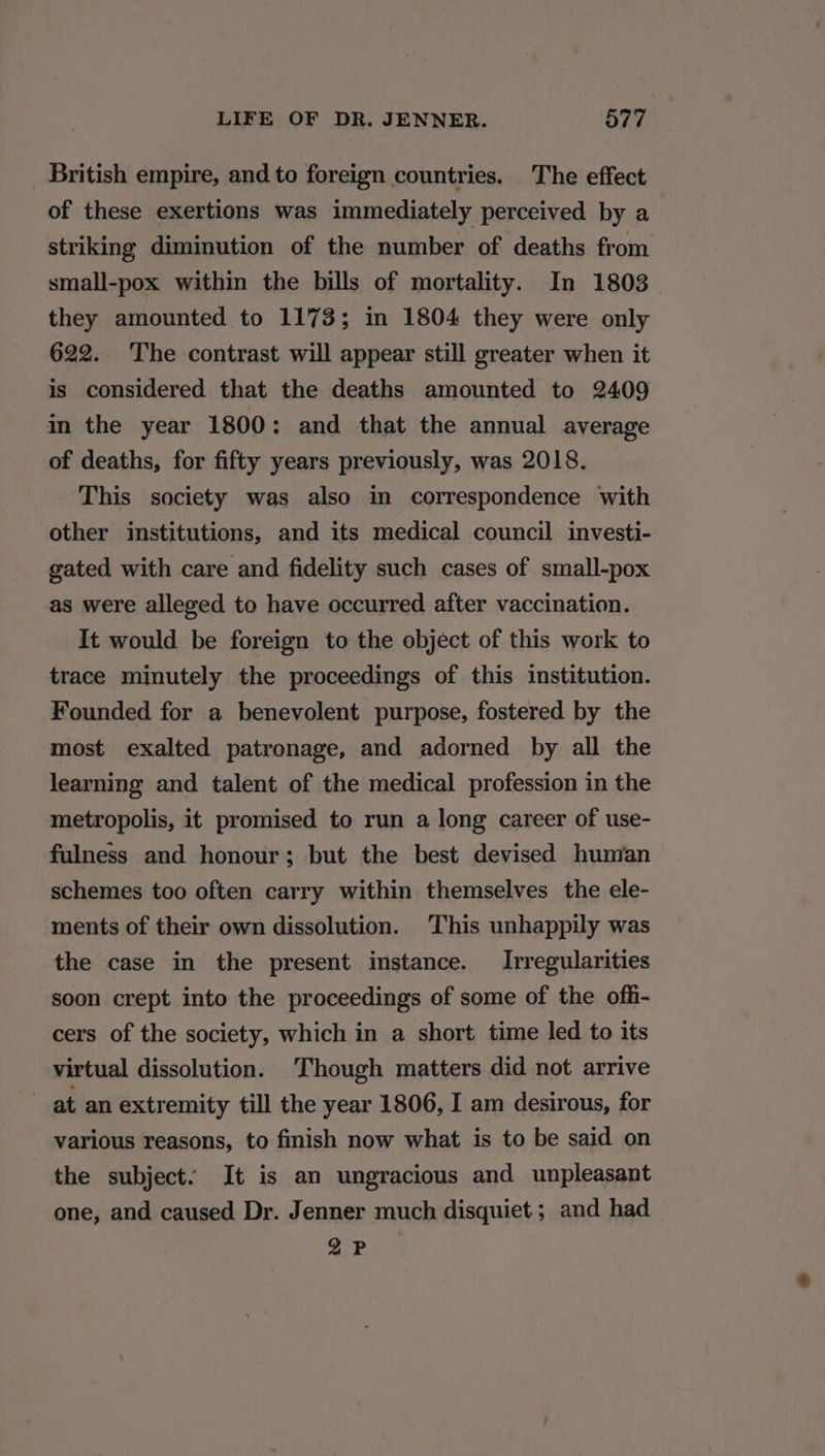 _ British empire, and to foreign countries. The effect of these exertions was immediately perceived by a striking diminution of the number of deaths from small-pox within the bills of mortality. In 1803 they amounted to 1173; in 1804 they were only 622. The contrast will appear still greater when it is considered that the deaths amounted to 2409 in the year 1800: and that the annual average of deaths, for fifty years previously, was 2018. This society was also in correspondence with other institutions, and its medical council investi- gated with care and fidelity such cases of small-pox as were alleged to have occurred after vaccination. It would be foreign to the object of this work to trace minutely the proceedings of this institution. Founded for a benevolent purpose, fostered by the most exalted patronage, and adorned by all the learning and talent of the medical profession in the metropolis, it promised to run a long career of use- fulness and honour; but the best devised human schemes too often carry within themselves the ele- ments of their own dissolution. This unhappily was the case in the present instance. Irregularities soon crept into the proceedings of some of the offi- cers of the society, which in a short time led to its virtual dissolution. Though matters did not arrive at an extremity till the year 1806, I am desirous, for various reasons, to finish now what is to be said on the subject. It is an ungracious and unpleasant one, and caused Dr. Jenner much disquiet ; and had CG