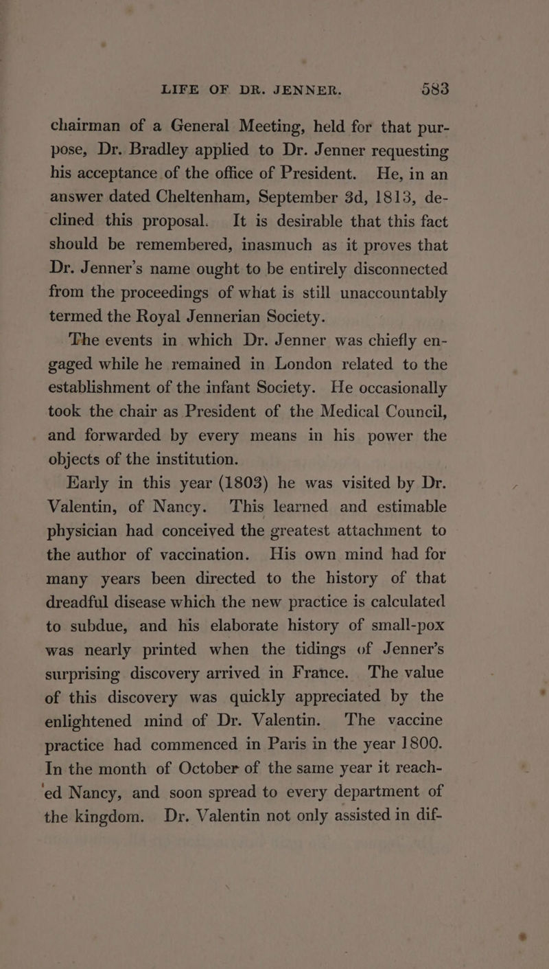 chairman of a General Meeting, held for that pur- pose, Dr. Bradley applied to Dr. Jenner requesting his acceptance of the office of President. He, in an answer dated Cheltenham, September 3d, 1813, de- clined this proposal. It is desirable that this fact should be remembered, inasmuch as it proves that Dr. Jenner’s name ought to be entirely disconnected from the proceedings of what is still unaccountably termed the Royal Jennerian Society. The events in which Dr. Jenner was chiefly en- gaged while he remained in London related to the establishment of the infant Society. He occasionally took the chair as President of the Medical Council, and forwarded by every means in his power the objects of the institution. Early in this year (1803) he was visited by Dr. Valentin, of Nancy. This learned and estimable physician had conceived the greatest attachment to the author of vaccination. His own mind had for many years been directed to the history of that dreadful disease which the new practice is calculated to subdue, and his elaborate history of small-pox was nearly printed when the tidings of Jenner’s surprising discovery arrived in France. The value of this discovery was quickly appreciated by the enlightened mind of Dr. Valentin. The vaccine practice had commenced in Paris in the year 1800. In the month of October of the same year it reach- ‘ed Nancy, and soon spread to every department of the kingdom. Dr. Valentin not only assisted in dif-