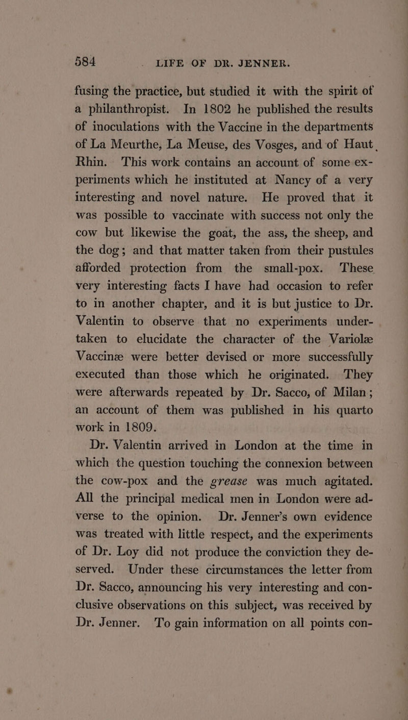 fusing the practice, but studied it with the spirit of a philanthropist. In 1802 he published the results of inoculations with the Vaccine in the departments of La Meurthe, La Meuse, des Vosges, and of Haut | Rhin. This work contains an account of some ex- periments which he instituted at Nancy of a very interesting and novel nature. He proved that it was possible to vaccinate with success not only the cow but likewise the goat, the ass, the sheep, and the dog; and that matter taken from their pustules afforded protection from the small-pox. These very interesting facts I have had occasion to refer to in another chapter, and it is but justice to Dr. Valentin to observe that no experiments under- taken to elucidate the character of the Variolz Vaccinze were better devised or more successfully executed than those which he originated. They were afterwards repeated by Dr. Sacco, of Milan; | an account of them was published in his quarto work in 1809. Dr. Valentin arrived in London at the time in which the question touching the connexion between the cow-pox and the grease was much agitated. All the principal medical men in London were ad- verse to the opinion. Dr. Jenner’s own evidence was treated with little respect, and the experiments of Dr. Loy did not produce the conviction they de- served. Under these circumstances the letter from Dr. Sacco, announcing his very interesting and con- clusive observations on this subject, was received by Dr. Jenner. To gain information on all points con-