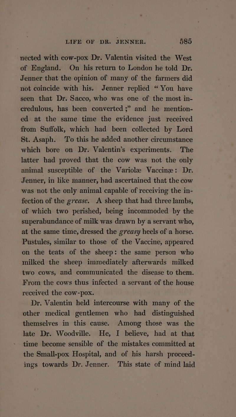 nected with cow-pox Dr. Valentin visited the West of England. On his return to London he told Dr. Jenner that the opinion of many of the farmers did not coincide with his. Jenner replied “ You have seen that Dr. Sacco, who was one of the most in- credulous, has been converted ;” and he mention- ed at the same time the evidence just received from Suffolk, which had been collected by Lord St. Asaph. To this he added another circumstance which bore on Dr. Valentin’s experiments. The latter had proved that the cow was not the only animal susceptible of the Variolz Vaccine: Dr. Jenner, in like manner, had ascertained that the cow was not the only animal capable of receiving the in- fection of the grease. A sheep that had three lambs, of which two perished, being incommoded by the superabundance of milk was drawn by a servant who, at the same time, dressed the greasy heels of a horse. Pustules, similar to those of the Vaccine, appeared on the teats of the sheep: the same person who milked the sheep immediately afterwards milked two cows, and communicated the disease to them. From the cows thus infected a servant of the house received the cow-pox. | Dr. Valentin held intercourse with many of the other medical gentlemen who had distinguished themselves in this cause. Among those was the late Dr. Woodville. He, I believe, had at that time become sensible of the mistakes. committed at the Small-pox Hospital, and of his harsh proceed- ings towards Dr. Jenner. ‘This state of mind laid