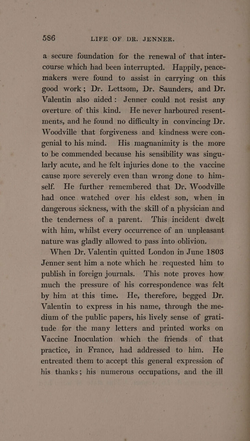 a secure foundation for the renewal of that inter- course which had been interrupted. Happily, peace- makers were found to assist in carrying on this good work; Dr. Lettsom, Dr. Saunders, and Dr. Valentin also aided: Jenner could not resist any overture of this kind. He never harboured resent- ments, and he found. no difficulty in convincing Dr. Woodville that forgiveness and kindness were con- genial to his mind. His magnanimity is the more to be commended because his sensibility was singu- larly acute, and he felt injuries done to the vaccine cause more severely even than wrong done to him- self. He further remembered that Dr. Woodville had once. watched over his eldest son, when in dangerous sickness, with the skill of a physician and the tenderness of a parent. This incident dwelt with him, whilst every occurrence of an unpleasant nature was gladly allowed to pass into oblivion. When Dr. Valentin quitted London in June 1803 Jenner sent him a note which he requested him. to publish in foreign journals. ‘This note proves how much the pressure of his correspondence was felt by him at this time. He, therefore, begged Dr. Valentin to express in his name, through the me- dium of the public papers, his lively sense of grati- tude for the many letters and printed works on Vaccine. Inoculation which the friends of that practice, in France, had addressed to him. He entreated them to accept this general expression of his thanks; his numerous occupations, and the ill