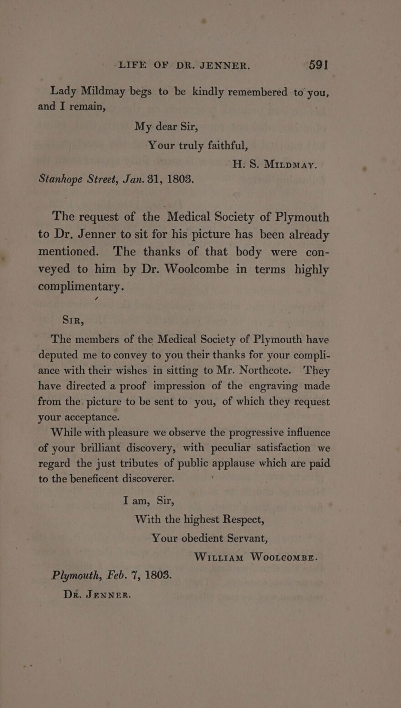 Lady Mildmay begs to be kindly remembered to hes and I remain, My dear Sir, Your truly faithful, H. S. Mrrpmay. Stanhope Street, Jan. 31, 1803. The request of the Medical Society of Plymouth to Dr. Jenner to sit for his picture has been already mentioned. ‘The thanks of that body were con- veyed to him by Dr. Woolcombe in terms highly complimentary. SIR, The members of the Medical Society of Plymouth have deputed me to convey to you their thanks for your compli- ance with their wishes in sitting to Mr. Northcote. They have directed a proof impression of the engraving made from the picture to be sent to you, of which they request your acceptance. While with pleasure we observe the progressive influence of your brilliant discovery, with peculiar satisfaction we regard the just tributes of public applause which are paid to the beneficent discoverer. ; I am, Sir, With the highest Respect, Your obedient Servant, Witiram WootcomsBe. Plymouth, Feb. 7, 1803. Dr. JENNER.