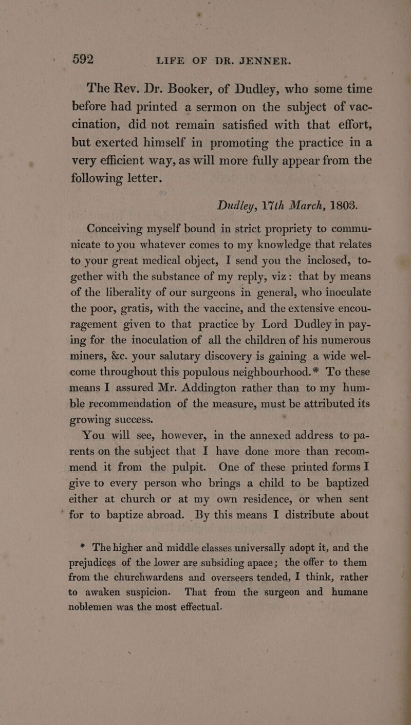 The Rev. Dr. Booker, of Dudley, who some time before had printed a sermon on the subject of vac- cination, did not remain satisfied with that effort, but exerted himself in promoting the practice in a very efficient way, as will more fully appear from the following letter. Dudley, 1'7th March, 1803. Conceiving myself bound in strict propriety to commu- nicate to you whatever comes to my knowledge that relates to your great medical object, I send you the inclosed, to- gether with the substance of my reply, viz: that by means of the liberality of our surgeons in general, who inoculate the poor, gratis, with the vaccine, and the extensive encou- ragement given to that practice by Lord Dudley in pay- ing for the inoculation of all the children of his numerous miners, &amp;c. your salutary discovery is gaining a wide wel- come throughout this populous neighbourhood.* To these means I assured Mr. Addington rather than to my hum- ble recommendation of the measure, must be attributed its growing success. ; You will see, however, in the annexed address to pa- rents on the subject that I have done more than recom- mend it from the pulpit. One of these printed forms I ‘give to every person who brings a child to be baptized either at church or at my own residence, or when sent ‘ for to baptize abroad. By this means I distribute about prejudices of the lower are subsiding apace; the offer to them from the churchwardens and overseers tended, I think, rather to awaken suspicion. That from the surgeon and humane noblemen was the most effectual.