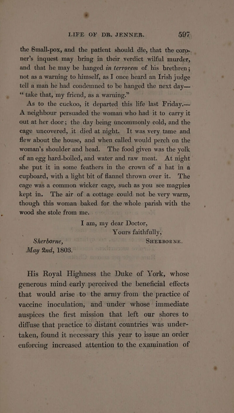 the Small-pox, and the patient should die, that the coro-. ner’s inquest may bring in their verdict wilful murder, and that he may be hanged in terrorem of his brethren; not as a warning to himself, as I once heard an Irish judge tell a man he had condemned to be hanged the next day— “take that, my friend, as a warning.” As to the cuckoo, it departed this life last Friday.— A neighbour persuaded the woman who had it to carry it out at her door; the day being uncommonly: cold, and the cage uncovered, it died at night. It was very tame and flew about the house, and when called would perch on the woman’s shoulder and head. The food given was the yolk of an egg hard-boiled, and water and raw meat. At night she put it i some feathers in the crown of a hat in a cupboard, with a light bit of flannel thrown over it. The cage was a common wicker cage, such as you see magpies kept in. The air of a cottage could not be very warm, though this woman baked for the whole parish with the wood she stole from me. I am, my dear Doctor, Yours faithfully, Sherborne, SHEBBORNE. May 2nd, 1803. His Royal Highness the Duke of York, whose generous mind early perceived the beneficial effects that would arise to the army from the practice of vaccine inoculation, and under whose immediate auspices the first mission that left our shores to diffuse that practice to distant countries was under- taken, found it necessary this year to issue an order enforcing increased attention to the examination of