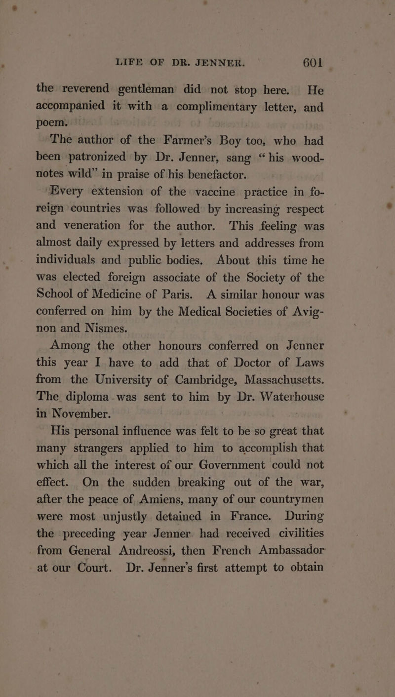 the reverend gentleman did not stop here. He accompanied it with a “appapruains letter, and poem. The author of the Bienes Boy too, who had been patronized by Dr. Jenner, sang “his wood- notes wild” in praise of his benefactor. ‘Every extension of the vaccine practice in fo- reign countries was followed by increasing respect and veneration for the author. This feeling was almost daily expressed by letters and addresses from individuals and public bodies. About this time he was elected foreign associate of the Society of the School of Medicine of Paris. A similar honour was conferred on him by the Medical Societies of Avig- non and Nismes. Among the other honours conferred on Jenner this year I have to add that of Doctor of Laws from the University of Cambridge, Massachusetts. The diploma-was sent to him by Dr. Waterhouse in November. His personal influence was felt to be so great that many strangers applied to him to accomplish that which all the interest of our Government could not effect. On the sudden breaking out of the war, after the peace of Amiens, many of our countrymen were most unjustly detained in France. During the preceding year Jenner. had received civilities from General Andreossi, then French Ambassador at our Court. Dr. Jenner’s first attempt to obtain