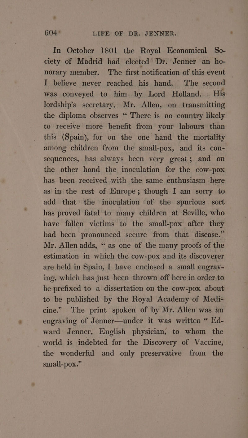 In October 1801 the Royal Economical So- ciety of Madrid had elected Dr. Jenner an ho- norary member. The first notification of this event I believe never reached his hand. The second was conveyed to him by Lord Holland. . His lordship’s secretary, Mr. Allen, on transmitting the diploma observes “ There is no country likely to receive more benefit from your labours than this (Spain), for on the one hand the mortality among children from the smaill-pox, and its con- sequences, has always been very great; and on the other hand the inoculation for the cow-pox has been received with the same enthusiasm here as in the rest of Europe; though I am sorry to add that the inoculation ‘of the spurious sort has proved fatal to many children at Seville, who have fallen victims to the small-pox after they had been pronounced secure from that disease.” Mr. Allen adds, “ as one of the many proofs of the estimation in which the cow-pox and its discoverer are held in Spain, I have enclosed a small engrav- ing, which has just been thrown off here in order to be prefixed to a dissertation on the cow-pox about to be published by the Royal Academy of Medi- cine.” The print spoken of by Mr. Allen was an engraving of Jenner—under it was written “ Hd- ward Jenner, English physician, to whom the world is indebted for the Discovery of Vaccine, the wonderful and only preservative from the small-pox.”