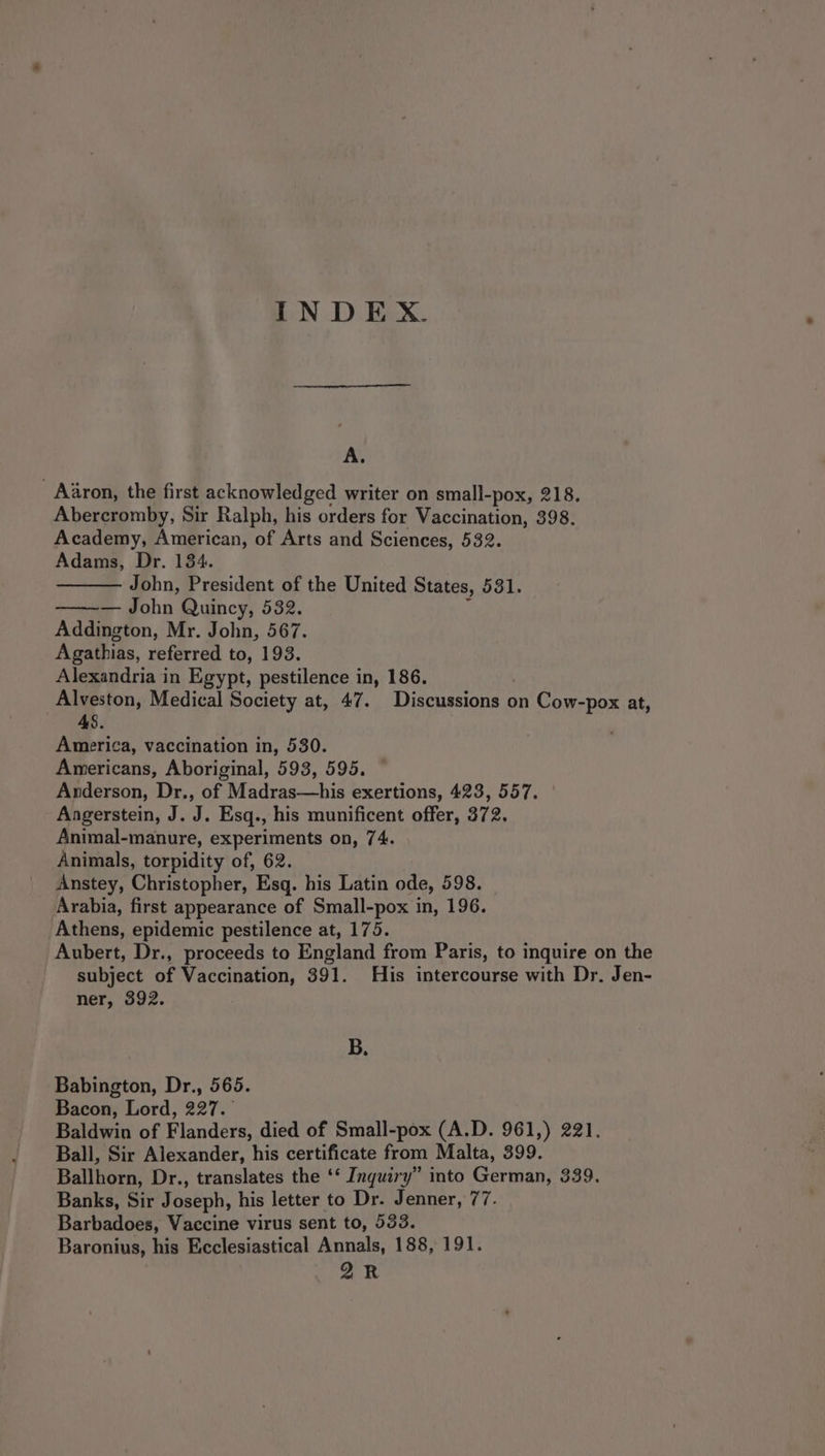 A. Aaron, the first acknowledged writer on small-pox, 218. Abercromby, Sir Ralph, his orders for Vaccination, 398. Academy, American, of Arts and Sciences, 532. Adams, Dr. 134. John, President of the United States, 531. — ~— John Quincy, 532. i Addington, Mr. John, 567. Agathias, referred to, 193. Alexandria in Egypt, pestilence in, 186. Alveston, Medical Society at, 47. Discussions on Cow-pox at, 48. | America, vaccination in, 530. Americans, Aboriginal, 593, 595. Anderson, Dr., of Madras—his exertions, 423, 557. | Angerstein, J. J. Esq., his munificent offer, 372. Animal-manure, experiments on, 74. Animals, torpidity of, 62. Anstey, Christopher, Esq. his Latin ode, 598. Arabia, first appearance of Small-pox in, 196. Athens, epidemic pestilence at, 175. Aubert, Dr., proceeds to England from Paris, to inquire on the subject of Vaccination, 391. His intercourse with Dr. Jen- ner, 392. B. Babington, Dr., 565. Bacon, Lord, 227. Baldwin of Flanders, died of Small-pox (A.D. 961,) 221. Ball, Sir Alexander, his certificate from Malta, 399. Ballhorn, Dr., translates the ‘* Inquiry” into German, 339. Banks, Sir Joseph, his letter to Dr. Jenner, 77. Barbadoes, Vaccine virus sent to, 533. Baronius, his Ecclesiastical Annals, 188, 191. 2k