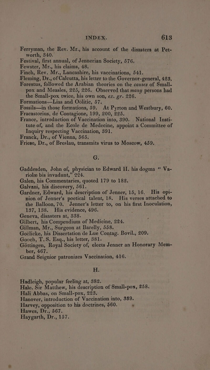 Ferryman, the Rev. Mr., his account of the disasters at Pet- worth, 340. | Festival, first annual, of Jennerian Society, 576. Fewster, Mr., his claims, 48. Finch, Rev. Mr., Lancashire, his vaccinations, 541. Fleming, Dr., of Calcutta, his letter to the Governor-general, 423, Forestus, followed the Arabian theories on the causes of Small- pox and Measles, 225, 226. Observed that many persons had the Small-pox twice, his own son, ez. gr. 226. Formations—Lias and Oolitic, 57. Fossils—in those formations, 59. At Pyrton and Westbury, 60. Fracastorius, de Contagione, 199, 200, 225. France, introduction of Vaccination into, 390. National Insti- tute of, and the Ecole de Medecine, appoint a Committee of Inquiry respecting Vaccination, 391. Franck, Dr., of Vienna, 565. Friese, Dr., of Breslau, transmits virus to Moscow, 459. G. Gaddesden, John of, physician to Edward II. his dogma “ Va- riole bis invadunt,” 224. Galen, his Commentaries, quoted 179 to 182. Galvani, his discovery, 561. Gardner, Edward, his description of Jenner, 15, 16. His opi- nion of Jenner’s poetical talent, 18. His verses attached to the Balloon, 70. Jenner’s letter to, on his first Inoculation, 137, 138. His evidence, 496. Geneva, disasters at, 338. Gilbert, his Compendium of Medicine, 224. Gillman, Mr., Surgeon at Barelly, 558. Goélicke, his Dissertation de Lue Contag. Bovil., 209. Gooch, T.S. Esq., his letter, 381. Gottingen, Royal Society of, elects Jenner an Honorary Mem- ber, 467. Grand Seignior patronizes Vaccination, 416. H. Hadleigh, popular feeling at, 382. Hale, Sir Matthew, his description of Small-pox, 258. Hali Abbas, on Small-pox, 223. Hanover, introduction of Vaccination into, 389. Harvey, opposition to his doctrines, 560. : Hawes, Dr., 567. Haygarth, Dr., 157.