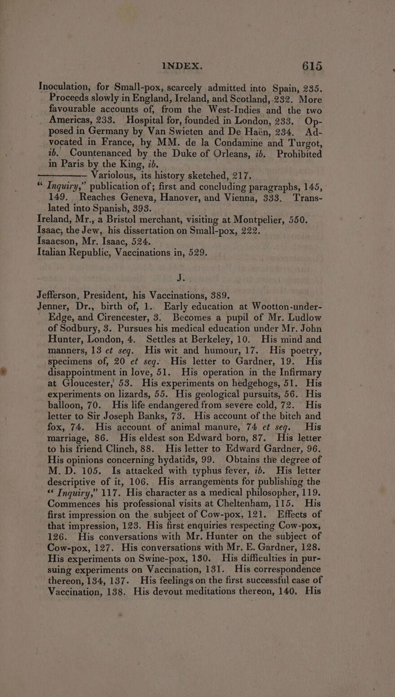 Inoculation, for Small-pox, scarcely admitted into Spain, 235. Proceeds slowly in England, Ireland, and Scotland,.232. More favourable accounts of, from the West-Indies and the two -. Americas, 233. Hospital for, founded in London, 233. Op- posed in Germany by Van Swieten and De Haén, 234. Ad- vocated in France, hy MM. de la Condamine and Turgot, 2b. Countenanced by the Duke of Orleans, 2b, Prohibited in Paris by the King, 2b. — Variolous, its history sketched, 217. “ Inquiry,” publication of; first and concluding paragraphs, 145, 149. Reaches Geneva, Hanover, and Vienna, 333. Trans- lated into Spanish, 393. Ireland, Mr., a Bristol merchant, visiting at Montpelier, 550. Isaac; the Jew, his dissertation on Small-pox, 222. Isaacson, Mr. Isaac, 524. Italian Republic, Vaccinations in, 529. J. Jefferson, President, his Vaccinations, 389. Jenner, Dr., birth of, 1. Early education at Wootton-under- Edge, and Cirencester, 3. Becomes a pupil of Mr. Ludlow of Sodbury, 3. Pursues his medical education under Mr. John Hunter, London, 4. Settles at Berkeley, 10. His mind and manners, 13 et seg. His wit and humour, 17. His poetry, specimens of, 20 et seq. His letter to Gardner, 19. His disappointment in love, 51. His operation in the Infirmary at Gloucester,’ 53. His experiments.on hedgehogs, 51. His experiments.on lizards, 55. His geological pursuits, 56. His balloon, 70. His life endangered from severe cold, 72. His letter to Sir Joseph Banks, 73. His account of the bitch and fox, 74. His account of animal manure, 74 et seq. His marriage, 86. His eldest son Edward born, 87. His letter to his friend Clinch, 88. His letter to Edward Gardner, 96. His opinions concerning hydatids, 99. Obtains the degree of M.D. 105. Is attacked with typhus fever, 2b. His letter descriptive of it, 106. His arrangements for publishing the ‘¢ Inquiry,” 117. His character as a medical philosopher, 119. Commences his professional visits at Cheltenham, 115. His first impression on the subject of Cow-pox, 121. Effects of that impression, 123. His first enquiries respecting Cow-pox, 126. His conversations with Mr. Hunter on the subject of Cow-pox, 127. His conversations with Mr, E. Gardner, 128. His experiments on Swine-pox, 130. His difficulties in pur- suing experiments on Vaccination, 131. His correspondence thereon, 134, 137. His feelings on the first successful case of Vaccination, 138. His devout meditations thereon, 140. His