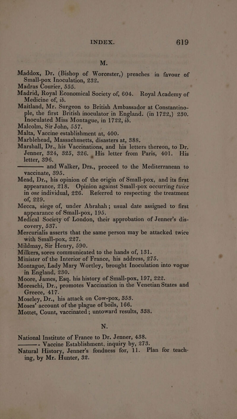 M. Maddox, Dr. (Bishop of Worcester,) preaches in favour of Small-pox Inoculation, 232. Madras Courier, 555. Madrid, Royal Economical Society of, 604. Royal Academy of Medicine of, 2b. ' Maitland, Mr. Surgeon to British Ambassador at Constantino- ple, the first British inoculator in England. (in 1722,) 230. Inoculated Miss Montague, in 1722, id. Malcolm, Sir John, 557. Malta, Vaccine establishment at, 400. | Marblehead, Massachusetts, disasters at, 388. Marshall, Dr., his Vaccinations, and his letters thereon, to Dr. Jenner, 324, 325, 326. - His letter from Paris, 401. His letter, 396. and Walker, Drs., proceed to the Mediterranean to vaccinate, 395. Mead, Dr., his opinion of the origin of Small-pox, and its first appearance, 218. Opinion against Small-pox occurring twice in one individual, 226. Referred to respecting the treatment of, 229. Mecca, siege of, under Abrahah; usual date assigned to’ first appearance of Small-pox, 195. Medical Society of London, their approbation of Jenner’s dis- covery, 537. Mercurialis asserts that the same person may be attacked twice with Small-pox, 227. _ Mildmay, Sir Henry, 590. Milkers, sores communicated to the hands of, 131. Minister of the Interior of France, his address, 275. Montague, Lady Mary Wortley, brought Inoculation into vogue in England, 230. Moore, James, Esq. his history of Small-pox, 197, 222. Moreschi, Dr., promotes Vaccination in the Venetian States and Greece, 417. Moseley, Dr., his attack on Cow-pox, 353. Moses’ account of the plague of boils, 166. Mottet, Count, vaccinated ; untoward results, 338. N. National Institute of France to Dr. Jenner, 438. - Vaccine Establishment, inquiry by, 273. Natural History, Jenner’s fondness for, 11. Plan for teach- ing, by Mr. Hunter, 32.