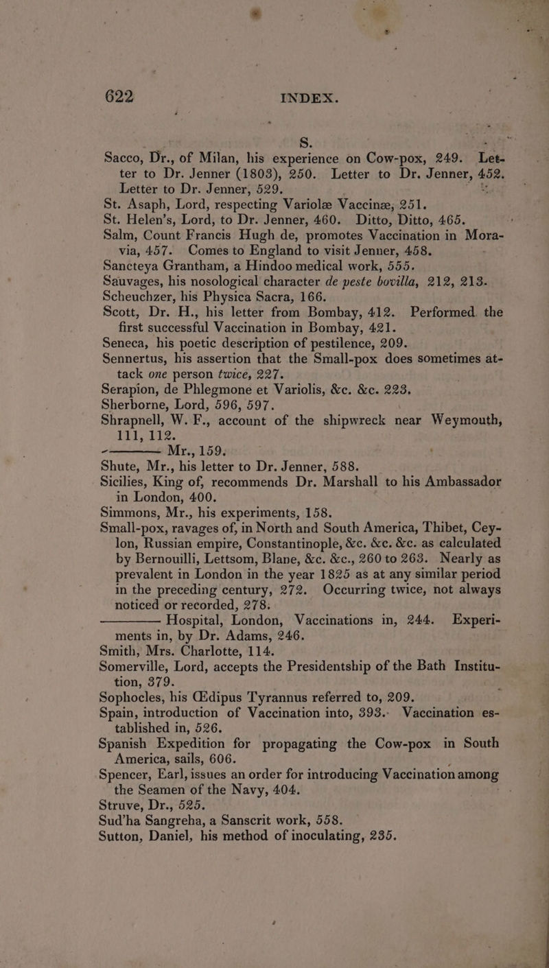 Sacco, Dr., of Milan, his experience on Cow-pox, 249. Let- ter to Dr. Jenner (1803), 250. Letter to Dr. Jenner, 452. Letter to Dr. Jenner, 529. St. Asaph, Lord, respecting Variolz Vaccinz,; 251. St. Helen’s, iors to Dr. Jenner, 460. Ditto, Ditto, 465. Salm, Count F rancis Hugh de, promotes Vaccination in Mora- via, 457. Comes to England to visit Jenner, 458. Sancteya Grantham, a Hindoo medical work, 555. Sauvages, his nosological character de peste bovilla, 212, 213. Scheuchzer, his Physica Sacra, 166. Scott, Dr. H., his letter from Bombay, 412. Performed. the first successful Vaccination in Bombay, 421. Seneca, his poetic description of pestilence, 209. Sennertus, his assertion that the Small-pox does sometimes at- tack one person twice, 227. Serapion, de Phlegmone et Variolis, &amp;c. &amp;c. 223. Sherborne, Lord, 596, 597. Shrapnell, W. F., account of the shipwreck near Weymouth, Til ti2. -———— Mr., 159. Shute, Mr., his letter to Dr. Jenner, 588. Sicilies, King of, recommends Dr. Marshall to his Ambassador in London, 400. Simmons, Mr., his experiments, 158. Small-pox, ravages of, in North and South America, Thibet, Cey- lon, Russian empire, Constantinople, &amp;c. &amp;c. &amp;c. as calculatell by Bernouilli, Lettsom, Blane, &amp;c. &amp;c., 260 to 263. Nearly as prevalent in London in the year 1825 as at any similar period in the preceding century, 272. Occurring twice, not always noticed or recorded, 278. Hospital, London, Vaccinations in, 244. Experi- ments in, by Dr. Adams, 246. Smith, Mrs. Charlotte, 114. Somerville, Lord, accepts the Presidentship of the Bath Institu- tion, 379. Sophocles, his Gidipus Tyrannus referred to, 209. Spain, introduction of Vaccination into, 393.- Vaccination es- tablished in, 526. Spanish Expedition for propagating the Cow-pox in South America, sails, 606. Spencer, Earl, issues an order for introducing Vaccination rege the Seamen of the Navy, 404. Struve, Dr., 525. Sud’ha Sangreha, a Sanscrit work, 558. Sutton, Daniel, his method of inoculating, 235.