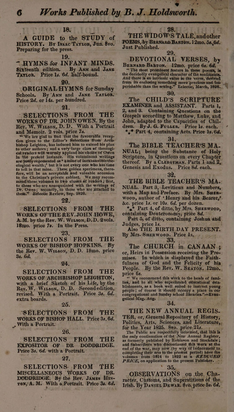 ? ldsworth, mn peal OF: Ae . o ie % 4 - 18, s é ‘A GUIDE to the STUDY of HISTORY. By Isaac Turton, Jun. 8vo, Preparing for the press. 19. “ HYMNS for INFANT MINDS. Sixteenth edition. _ By Ann and Jane (ORIGINAL HYMNS for Sunday Schools. Price 2d. or 14s. per hundred. “SRLECTIONS FROM ‘THE Rey. W. Witson,. D. D. With a Portrait and Memoir. 2 vols. price 7s. “We are glad to find ‘that the favourable recep- tion given to the Editor’s Selections ‘from: Arch+ bishop Leighton, has induced him to extend his plan to other authors; and a vety-large class of theologi- cat readers will warmly applaud his’choite of Owen aré justly represented as * amine of inexhaustiblethe- ological wealth;’ but itis not every one who has time to toil iu that mine. These golden specimens, there- fore, will be an acceptable and valuable accession to the Christian’s private cabinet. We may recom- to these who-are unacquainted with the writings of Dr. Owen; secondly, to those who are attached to them.” Belectic Review, Sep: 1826. 22. “SELECTIONS FROM THE A.M. by the Rev. W. Witson, D. D. 2vols. 18mo. price 7s. In the Press. jeepers Stade fia eg SELECTIONS FROM THE WORKS OF BISHOP HOPKINS. © By the Rev. W.,Witson, D. D. 18mo. price 3s. 6d. att won Q4, SELECTIONS FROM THE WORKS OF ARCHBISHOP LEIGHTON, Rey. W. Witson, D. D. Secondedition, revised. With a Portrait, Price 3s. 6d. extra boards. 25. “SELECTIONS: FROM THE WORKS OF BISHOP HALL. Price 3s, 6d. &gt; aa Price 3s. 6d. with a Portrait. — 27. SELECTIONS. FROM THE MISCELLANEOUS WORKS. OF _DR. DODDRIDGE; By the Rev. James Hty- row, A. M.. With a;Portrait. Price 3s. 6d. | Ya CBB 4CteOS THE WIDOW’S TALE, andother POEMS, ‘by BERNARD Barton. | 2mo. 5s.,6d. Just Published. | 29. DEVOTIONAL VERSES, by BernarD Barron. 12mo. price 6s.\6a. ~ Price ls. each, - *,* Part 4, containing Acts. Price 19. 6a. 31. ; The BIBLE TEACHER’S MA. NUAL; being the Substance of Holy thereof. By a CLergyman. Parts land 2,. Genesis and Exodus. _ Price 8d. each. 32, TT? . THE BIBLE TEACHER’S MA- NUAL. Part 3, Leviticus and. Numbers, witha Map and-Preface: By Mrs. Suer~ woop, author of ‘Henry and his -Bearer,?. &amp;e. price ls. or 10s. 6d. per dozen. © *,* Part 4, of ditto, by Mrs, Saerwoop, containing Deuteronumy, price 8d.» Part 5, of ditto, containing Joshua ahd Judges, pricels. © dent SOETT. ODES Also THE BIRTH,.DAY PRESENT. By Mrs. SHerwoop. Pricels.., |... The CHURCH in. CANAAN ; or, Heirs in Possession receiving the Pro-« mises. In which is —— the Faith- fulness of God and the Felicity of his People. By the Rev. W. Seaton, 12mo.. price 6s. «* We recommend this work to the heads of fami- lies, and to all who superintend edicational ésta- blishments, as a book well suited to instruct young - péople; of course it ‘should o¢écupy a place . our congregational and Sunday school librariés.”—-Evan- gelical Mag. Aug: ; Th aida - , 34, ie THE NEW ANNUAL REGIS. TER, or, General Repository of History; Politics, Arts, Sciences, and Literature,, for the Year 1825. 8yo. price;2ls..., The Public are respectfully informed, that this is the only continuation of thé New Annual Register, as formerly published by Robinson and Stockdale ; and Subscribefs who discontinued this Work at the end of the war, may now (by way of inducement to_ cotnpleting their séts to the present pefiod) have the volumes from 1814 to 1822 at a REDUCED | PRICE, on application to the present Publisher. .» : * 35, &gt; OBSERVATIONS | on .the. Cha- ractér, Customs, and Superstitions of the Irish. By Daren Dewan. 8v6, price 5s 6d.