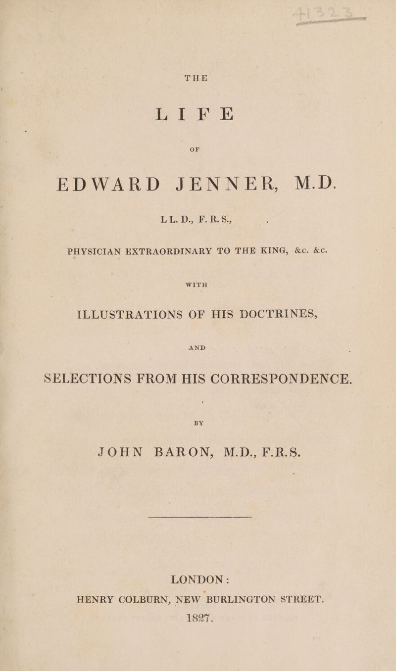 THE LIF E OF EDWARD JENNER, M.D. LEAD eS: PHYSICIAN EXTRAORDINARY TO THE KING, &amp;c. &amp;c. WITH ILLUSTRATIONS OF HIS DOCTRINES, AND SELECTIONS FROM HIS CORRESPONDENCE. BY JOHN BARON, M.D., F.R.S. LONDON: HENRY COLBURN, NEW ‘BURLINGTON STREET. 1827.