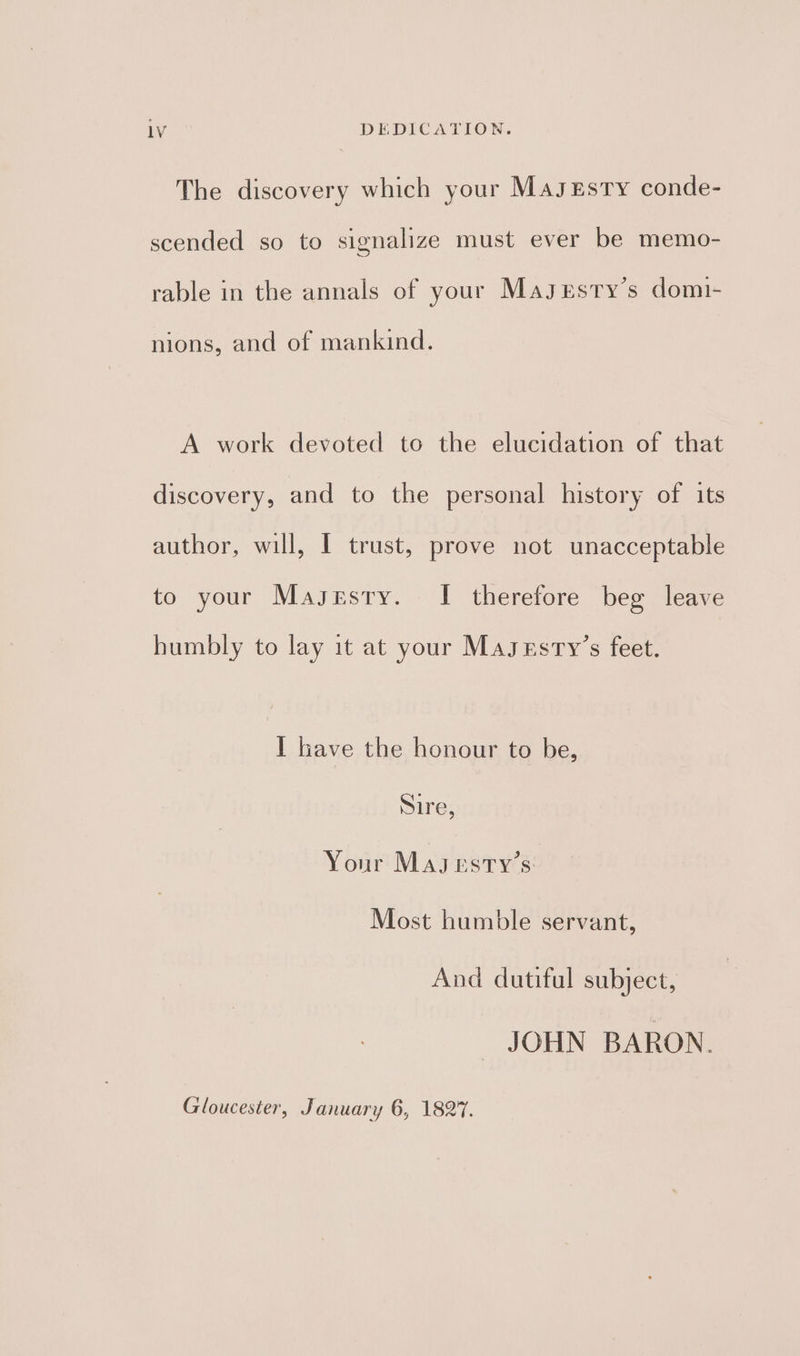 The discovery which your Masxrsty conde- scended so to signalize must ever be memo- rable in the annals of your Magsesty’s domi- nions, and of mankind. A work devoted to the elucidation of that discovery, and to the personal history of its author, will, I trust, prove not unacceptable to your Masesty. - 1 therefore beg leave humbly to lay it at your Masrsty’s feet. I have the honour to be, Sire, Your Masesty’s Most humble servant, And dutiful subject, JOHN BARON. Gloucester, January 6, 1827.