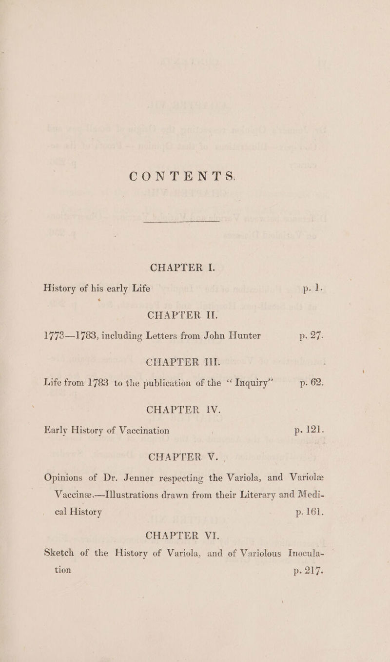 CONTENTS. CHAPTER I. History of his early Life p. I. CHAPTER II. 1778—1783, including Letters from John Hunter p. 27. CHAPTER III. Life from 1783 to the publication of the “ Inquiry” p- 62. CHAPTER IV. Karly History of Vaccination p- 121. CHAPTER V. , Opinions of Dr. Jenner respecting the Variola, and Variolz Vaccinee.—Iustrations drawn from their Literary and Medi- cal History p- 161. CHAPTER VI. Sketch of the History of Variola, and of Variolous Inocula- — tion p. 217.