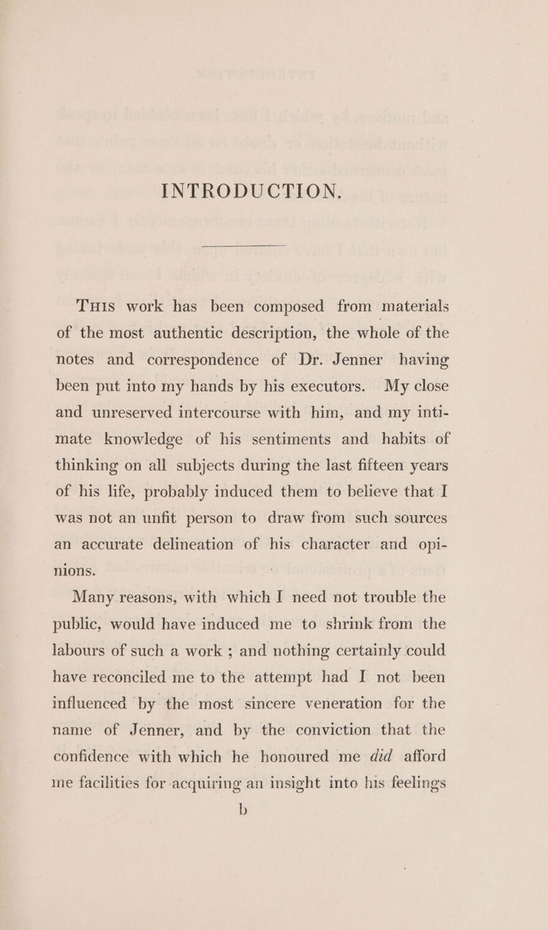 INTRODUCTION. THis work has been composed from materials of the most authentic description, the whole of the notes and correspondence of Dr. Jenner having been put into my hands by his executors. My close and unreserved intercourse with him, and my inti- mate knowledge of his sentiments and habits of thinking on all subjects during the last fifteen years of his life, probably induced them to believe that I was not an unfit person to draw from such sources an accurate delineation of his character and opi- nions. Many reasons, with which I need not trouble the public, would have induced me to shrink from the labours of such a work ; and nothing certainly could have reconciled me to the attempt had I not been influenced by the most sincere veneration for the name of Jenner, and by the conviction that the confidence with which he honoured me did afford me facilities for acquiring an insight into his feelings b