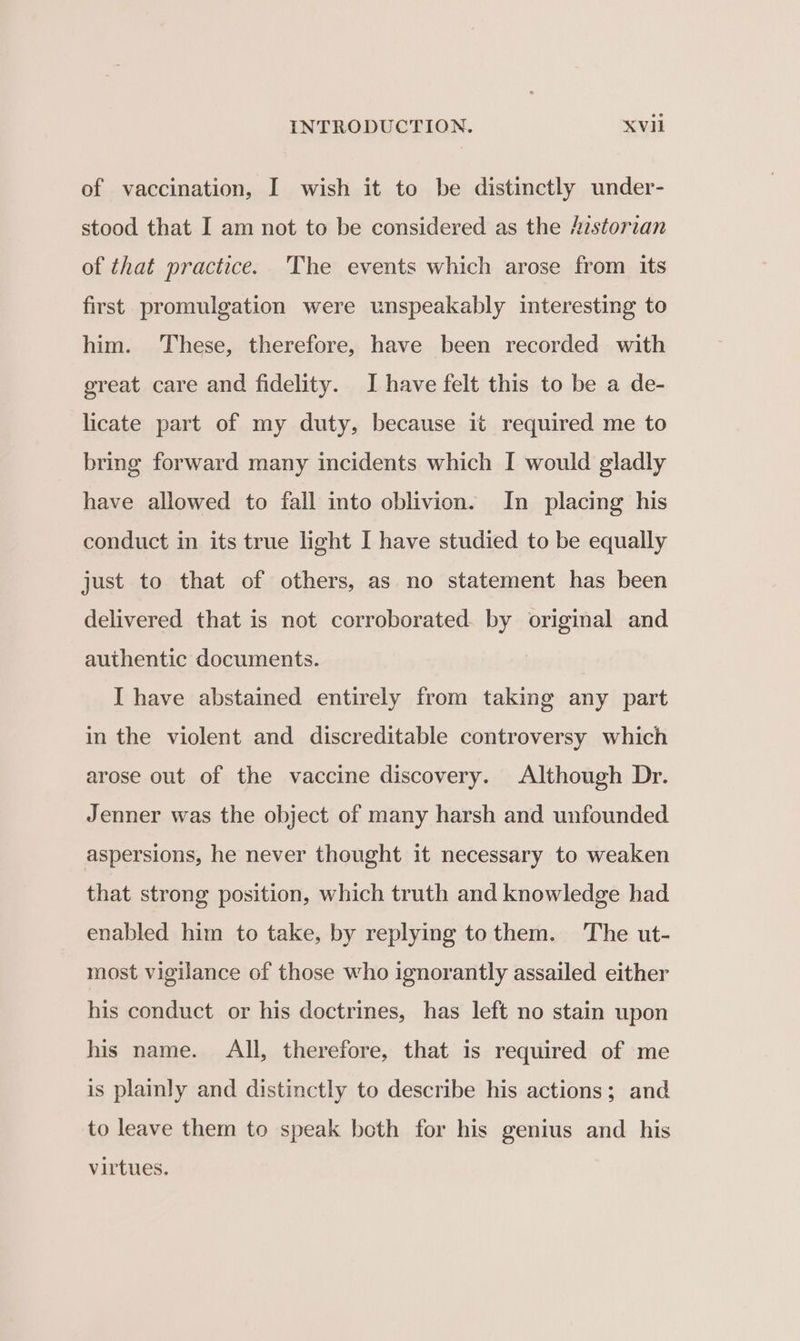 of vaccination, I wish it to be distinctly under- stood that I am not to be considered as the Historian of that practice. The events which arose from its first promulgation were unspeakably interesting to him. These, therefore, have been recorded with great care and fidelity. I have felt this to be a de- licate part of my duty, because it required me to bring forward many incidents which I would gladly have allowed to fail into oblivion. In placing his conduct in its true light I have studied to be equally just to that of others, as no statement has been delivered that is not corroborated. by original and authentic documents. I have abstained entirely from taking any part in the violent and discreditable controversy which arose out of the vaccine discovery. Although Dr. Jenner was the object of many harsh and unfounded aspersions, he never thought it necessary to weaken that strong position, which truth and knowledge had enabled him to take, by replying tothem. The ut- most vigilance of those who ignorantly assailed either his conduct or his doctrines, has left no stain upon his name. All, therefore, that is required of me is plainly and distinctly to describe his actions; and to leave them to speak both for his genius and his virtues.