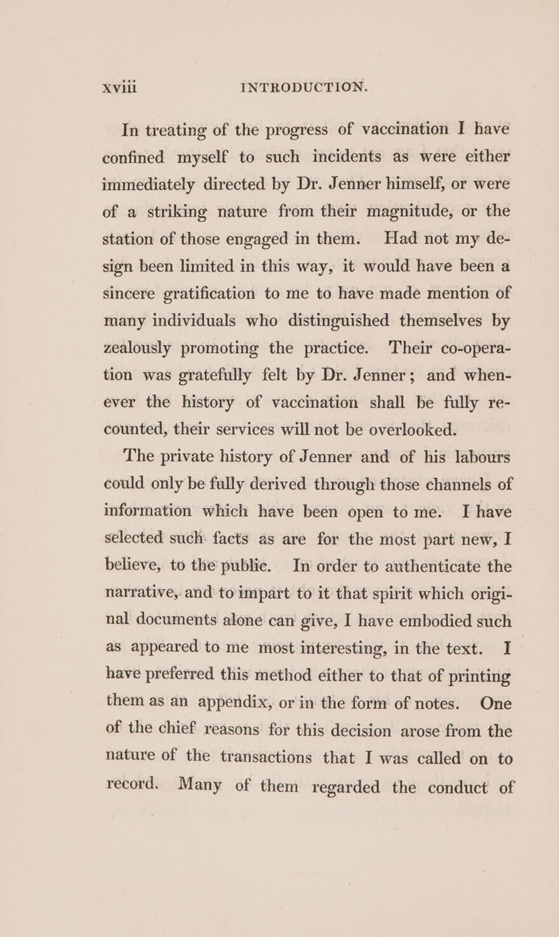 In treating of the progress of vaccination I have confined myself to such incidents as were either immediately directed by Dr. Jenner himself, or were of a striking nature from their magnitude, or the station of those engaged in them. Had not my de- sign been limited in this way, it would have been a sincere gratification to me to have made mention of many individuals who distinguished themselves by zealously promoting the practice. Their co-opera- tion was gratefully felt by Dr. Jenner; and when- ever the history of vaccination shall be fully re- counted, their services will not be overlooked. The private history of Jenner and of his labours could only be fully derived through those channels of information which have been open to me. I have selected such facts as are for the most part new, I believe, to the public. In order to authenticate the narrative, and to impart to it that spirit which origi- nal documents alone can give, I have embodied such as appeared to me most interesting, in the text. I | have preferred this method either to that of printing them as an appendix, or in the form of notes. One of the chief reasons for this decision arose from the nature of the transactions that I was called on to record. Many of them regarded the conduct of