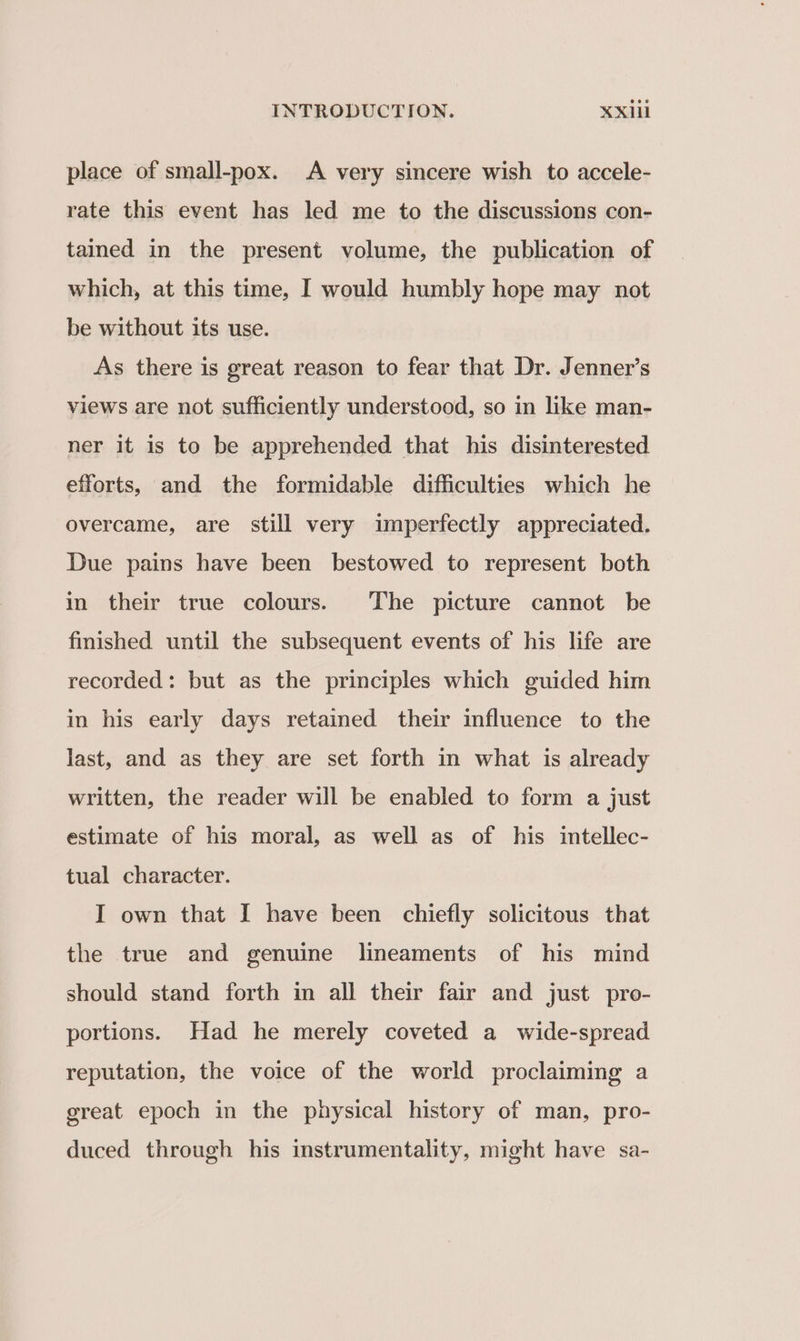 place of small-pox. A very sincere wish to accele- rate this event has led me to the discussions con- tained in the present volume, the publication of which, at this time, I would humbly hope may not be without its use. As there is great reason to fear that Dr. Jenner’s views are not sufficiently understood, so in like man- ner it is to be apprehended that his disinterested efforts, and the formidable difficulties which he overcame, are still very imperfectly appreciated. Due pains have been bestowed to represent both in their true colours. The picture cannot be finished until the subsequent events of his life are recorded: but as the principles which guided him in his early days retained their influence to the last, and as they are set forth in what is already written, the reader will be enabled to form a just estimate of his moral, as well as of his intellec- tual character. I own that I have been chiefly solicitous that the true and genuine lineaments of his mind should stand forth in all their fair and just pro- portions. Had he merely coveted a wide-spread reputation, the voice of the world proclaiming a great epoch in the physical history of man, pro- duced through his instrumentality, might have sa-