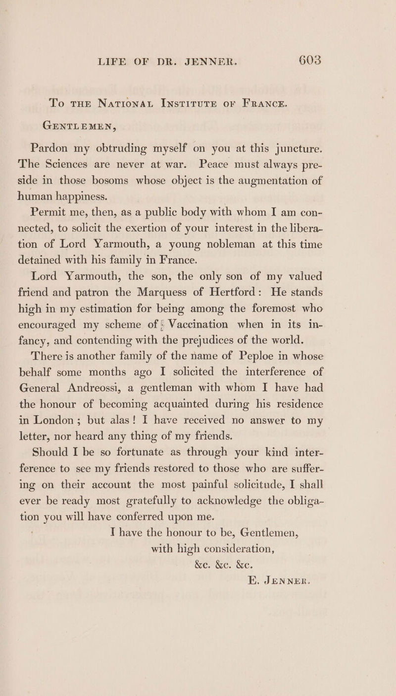 To tHe NaTIonNAL INSTITUTE oF FRANCE. GENTLEMEN, Pardon my obtruding myself on you at this juncture. The Sciences are never at war. Peace must always pre- side in those bosoms whose object is the augmentation of human happiness. Permit me, then, as a public body with whom I am con- nected, to solicit the exertion of your interest in the libera- tion of Lord Yarmouth, a young nobleman at this time detained with his family in France. Lord Yarmouth, the son, the only son of my valued friend and patron the Marquess of Hertford: He stands high in my estimation for being among the foremost who encouraged my scheme of: Vaccination when in its in- fancy, and contending with the prejudices of the world. There is another family of the name of Peploe in whose behalf some months ago I solicited the interference of General Andreossi, a gentleman with whom I have had the honour of becoming acquainted during his residence in London ; but alas! I have received no answer to my letter, nor heard any thing of my friends. Should I be so fortunate as through your kind inter- ference to see my friends restored to those who are suffer- ing on their account the most painful solicitude, I shall ever be ready most gratefully to acknowledge the obliga- tion you will have conferred upon me. T have the honour to be, Gentlemen, with high consideration, &amp;e. &amp;c. &amp;e.