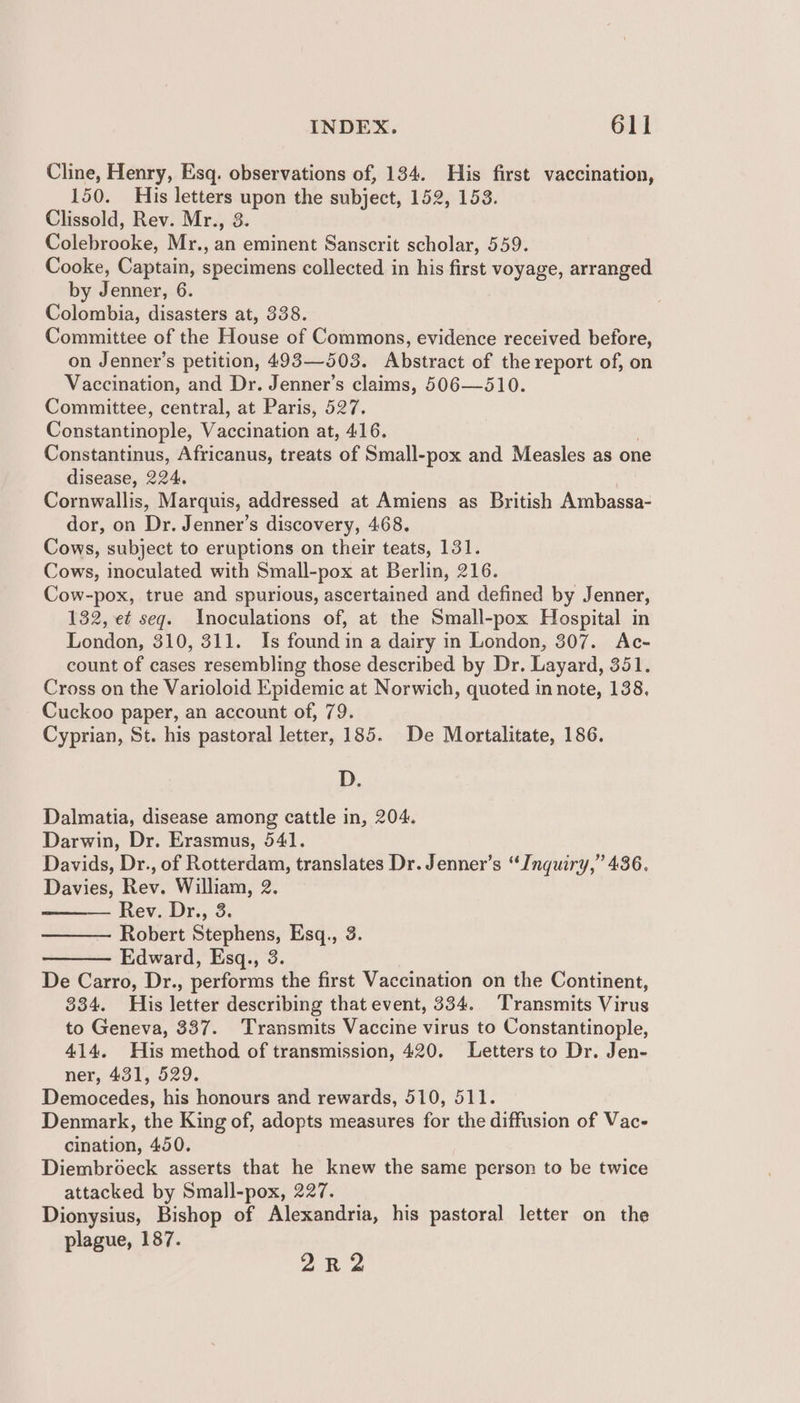 Cline, Henry, Esq. observations of, 134. His first vaccination, 150. His letters ue the subject, 152, 153. Clissold, Rev. Mr., Galchzoake, Mr., an oe Sanscrit scholar, 559. Cooke, a specimens collected in his first voyage, arranged by Jenner, 6 Colombia, disasters at, 338. Committee of the House of Commons, evidence received before, on Jenner’s petition, 493—503. Abstract of the report of, on Vaccination, and Dr. Jenner’s claims, 506—510. Committee, central, at Paris, 527. Constantinople, Vaccination at, 416. Constantinus, Africanus, treats of Small-pox and Measles as one disease, 224, Cornwallis, Marquis, addressed at Amiens as British Ambassa- dor, on Dr. Jenner’s discovery, 468. Cows, subject to eruptions on their teats, 131. Cows, inoculated with Small-pox at Berlin, 216. Cow-pox, true and spurious, ascertained and defined by Jenner, 132, e¢ seq. Inoculations of, at the Small-pox Hospital in London, 310, 311. Is found in a dairy in London, 307. Ac- count of cases resembling those described by Dr. Layard, 351. Cross on the Varioloid Epidemic at Norwich, quoted in note, 138, Cuckoo paper, an account of, 79. Cyprian, St. his pastoral letter, 185. De Mortalitate, 186. D. Dalmatia, disease among cattle in, 204. Darwin, Dr. Erasmus, 541. Davids, Dr., of Rotterdam, translates Dr. Jenner’s “Inquiry,” 436. Davies, Rev. William, 2. Rev. Dr., 3. Robert Stephens, Esq., 3 Edward, Esq., 3. De Carro, Dr., performs the first Vaccination on the Continent, 334. His letter describing that event, 334. Transmits Virus to Geneva, 337. Transmits Vaccine virus to Constantinople, 414. His method of transmission, 420. Letters to Dr. Jen- ner, 431, 529. Democedes, his honours and rewards, 510, 511. Denmark, the King of, adopts measures for the diffusion of Vac- cination, 450. Diembroeck asserts that he knew the same person to be twice attacked by Small-pox, 227. Dionysius, Bishop of Alexandria, his pastoral letter on the plague, 187. 2R2