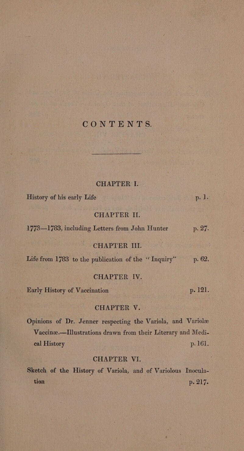 CONTENTS. CHAPTER I. History of his early Life p. il. CHAPTER II. 17738—1783, including Letters from John Hunter p. 27. CHAPTER III. Life from 1783 to the publication of the “ Inquiry” p- 62. CHAPTER IV. Early History of Vaccination p- 121. CHAPTER V. Opinions of Dr. Jenner respecting the Variola, and Variolz Vaccinze.—Illustrations drawn from their Literary and Medi- cal History ; p- 161. CHAPTER VI. Sketch of the History of Variola, and of Variolous Inocula- tion p- 217.