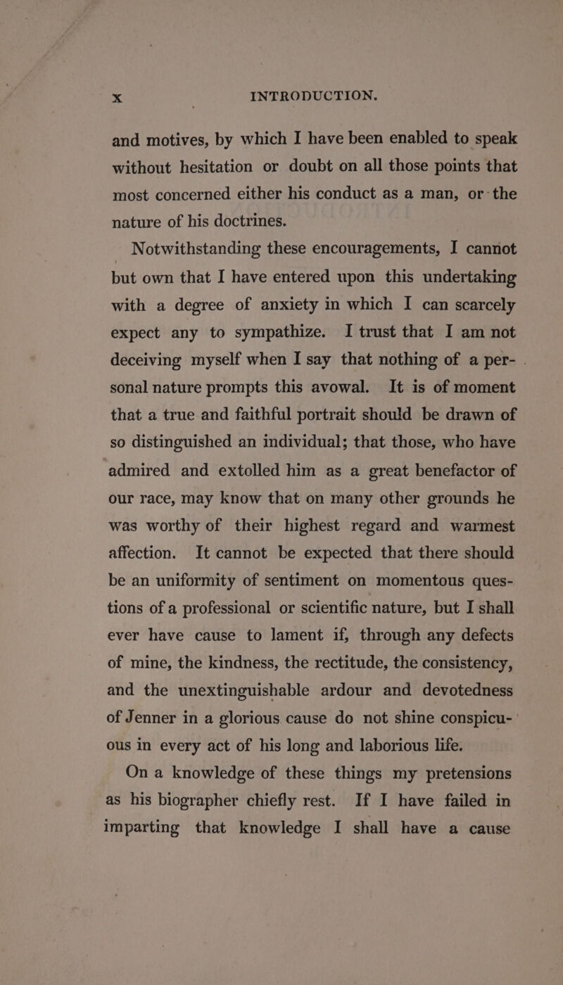 and motives, by which I have been enabled to speak without hesitation or doubt on all those points that most concerned either his conduct as a man, or-the nature of his doctrines. Notwithstanding these encouragements, I cannot but own that I have entered upon this undertaking with a degree of anxiety in which I can scarcely expect any to sympathize. I trust that I am not deceiving myself when I say that nothing of a per- . sonal nature prompts this avowal. It is of moment that a true and faithful portrait should be drawn of so distinguished an individual; that those, who have admired and extolled him as a great benefactor of our race, may know that on many other grounds he was worthy of their highest regard and warmest affection. It cannot be expected that there should be an uniformity of sentiment on momentous ques- tions of a professional or scientific nature, but I shall ever have cause to lament if, through any defects of mine, the kindness, the rectitude, the consistency, and the unextinguishable ardour and devotedness of Jenner in a glorious cause do not shine conspicu- ous in every act of his long and laborious life. On a knowledge of these things my pretensions as his biographer chiefly rest. If I have failed in imparting that knowledge I shall have a cause