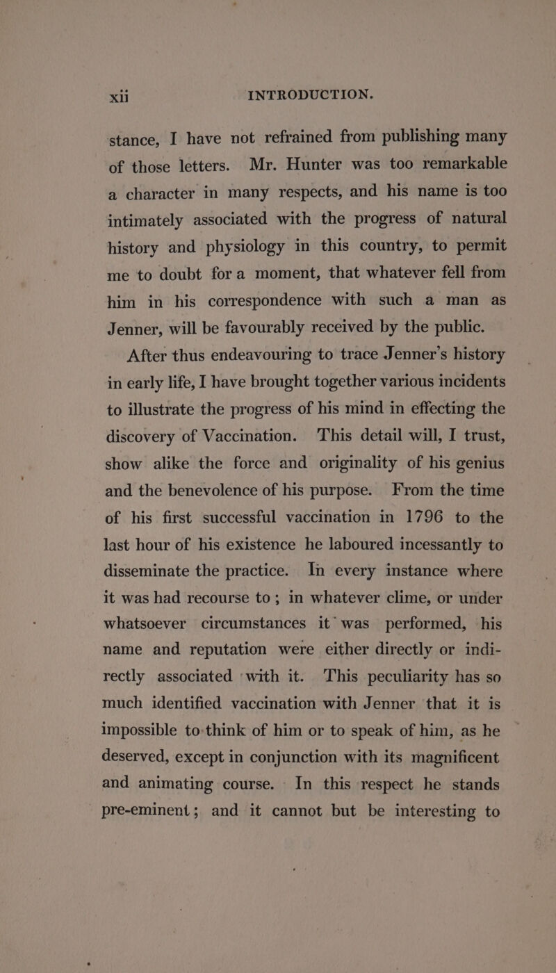 stance, I have not refrained from publishing many of those letters. Mr. Hunter was too remarkable a character in many respects, and his name is too intimately associated with the progress of natural history and physiology in this country, to permit me to doubt fora moment, that whatever fell from him in his correspondence with such a man as Jenner, will be favourably received by the public. After thus endeavouring to trace Jenner’s history in early life, I have brought together various incidents to illustrate the progress of his mind in effecting the discovery of Vaccination. This detail will, I trust, show alike the force and originality of his genius and the benevolence of his purpose. From the time of his first successful vaccination in 1796 to the last hour of his existence he laboured incessantly to disseminate the practice. In every instance where it was had recourse to; in whatever clime, or under whatsoever circumstances it was performed, his name and reputation were either directly or indi- rectly associated ‘with it. This peculiarity has so much identified vaccination with Jenner that it is impossible to-think of him or to speak of him, as he deserved, except in conjunction with its magnificent and animating course. In this respect he stands pre-eminent; and it cannot but be interesting to