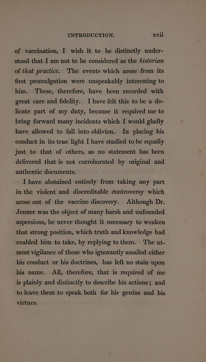 of vaccination, I. wish it to be distinctly under- stood that I am not to be considered as the /istorian of that practice. The events which arose from its first promulgation were unspeakably interesting to him. These, therefore, have been recorded with great care and fidelity. I have felt this to be a de- licate part of my duty, because it required me to bring forward many incidents which I would gladly have allowed to fall into oblivion. In placing his conduct in its true light I have studied to be equally just to that of others, as no statement has been delivered that is not corroborated by original and authentic documents. | I have abstained entirely from taking any part in the violent and discreditable controversy which arose out of the vaccine discovery. Although Dr. Jenner was the object of many harsh and unfounded -aspersions, he never thought it necessary to weaken that strong position, which truth and knowledge had enabled him to take, by replying tothem. The ut- _ most vigilance of those who ignorantly assailed either his conduct or his doctrines, has left no stain upon his name. All, therefore, that is required of me is plainly and distinctly to describe his actions; and to leave them to speak both for his genius and his virtues.