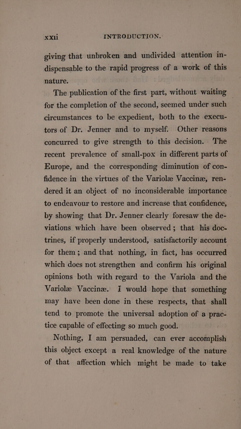 giving that unbroken and undivided attention in- dispensable to the rapid progress of a work of this nature. The publication of the first part, without waiting for the completion of the second, seemed under such circumstances to be expedient, both to the execu- tors of Dr. Jenner and to myself. Other reasons concurred to give strength to this decision. The recent prevalence of small-pox in different parts of Europe, and the corresponding diminution of con- fidence in the virtues of the Variolz Vaccine, ren- dered it an object of no inconsiderable importance — to endeavour to restore and increase that confidence, by showing that Dr. Jenner clearly foresaw the de- viations which have been observed; that his doc- trines, if properly understood, satisfactorily account for them; and that nothing, in fact, has occurred which does not strengthen and confirm his original opinions both with regard to the Variola and the Variolz Vaccine. i would hope that something may have been done in these respects, that shall tend to promote the universal adoption of a prac- tice capable of effecting so much good. Nothing, I am persuaded, can ever accomplish this object except a real knowledge of the nature of that affection which might be made to take