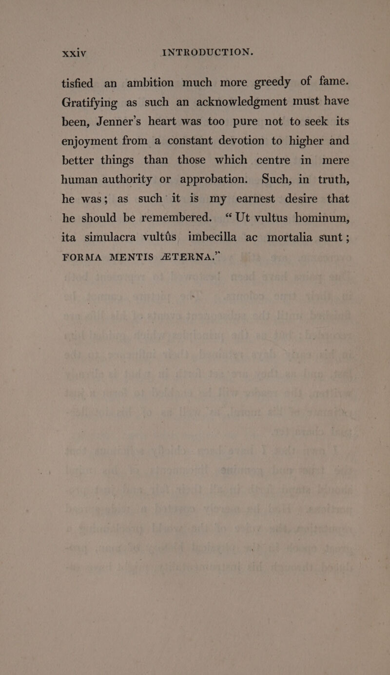 tisfied an ambition much more greedy of fame. Gratifying as such an acknowledgment must have been, Jenner’s heart was too pure not to seek its enjoyment from a constant devotion to higher and better things than those which centre in mere human authority or approbation. Such, in truth, he was; as such it is my earnest desire that he should be remembered. “ Ut vultus hominum, ita simulacra vultis imbecilla ac mortalia sunt; FORMA MENTIS 2 TERNA.”