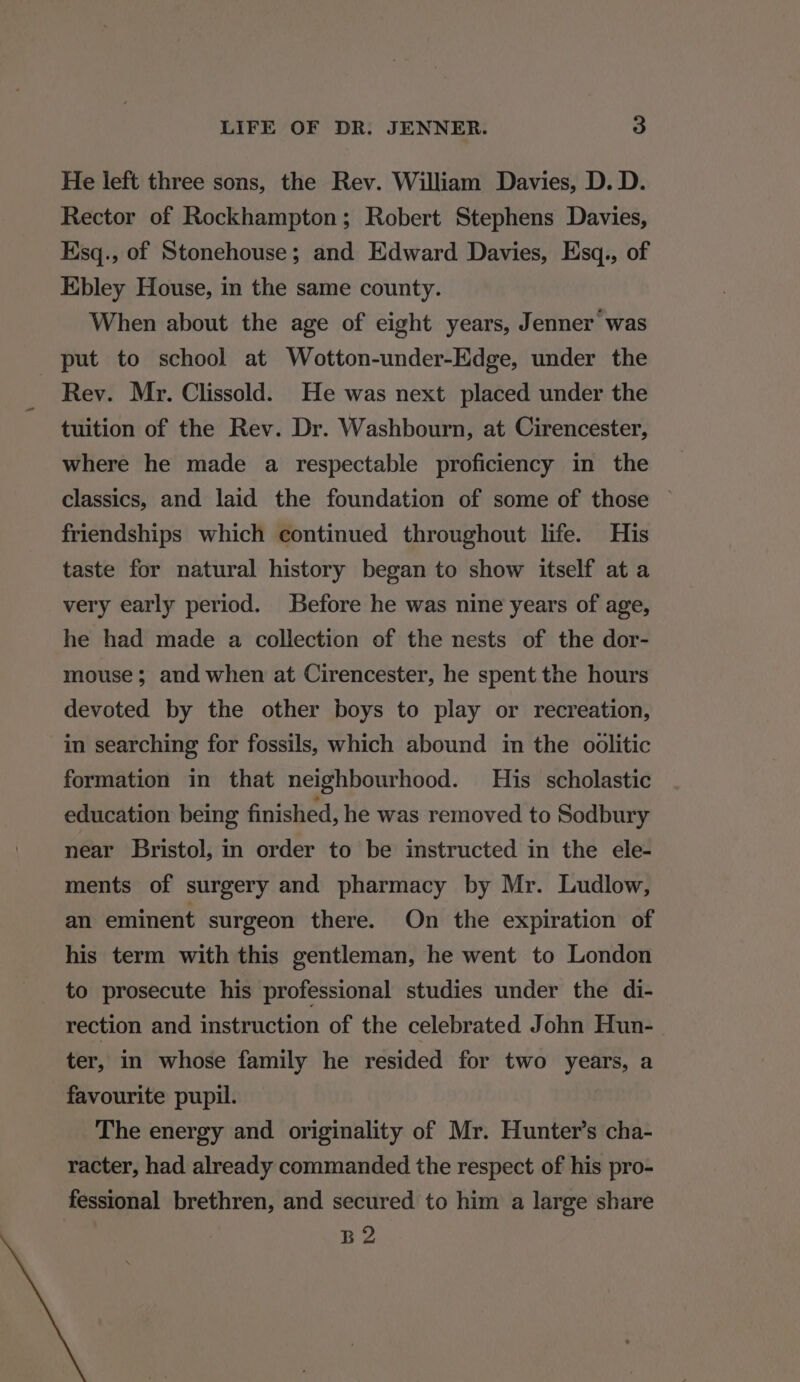 He left three sons, the Rev. William Davies, D. D. Rector of Rockhampton; Robert Stephens Davies, Esq., of Stonehouse; and Edward Davies, Esq., of Ebley House, in the same county. When about the age of eight years, Jenner was put to school at Wotton-under-Edge, under the Rev. Mr. Clissold. He was next placed under the tuition of the Rev. Dr. Washbourn, at Cirencester, where he made a respectable proficiency in the classics, and laid the foundation of some of those © friendships which continued throughout life. His taste for natural history began to show itself at a very early period. Before he was nine years of age, he had made a collection of the nests of the dor- mouse; and when at Cirencester, he spent the hours devoted by the other boys to play or recreation, in searching for fossils, which abound in the oolitic formation in that neighbourhood. His scholastic education being finished, he was removed to Sodbury near Bristol, in order to be instructed in the ele- ments of surgery and pharmacy by Mr. Ludlow, an eminent surgeon there. On the expiration of his term with this gentleman, he went to London to prosecute his professional studies under the di- rection and instruction of the celebrated John Hun- ter, in whose family he resided for two years, a favourite pupil. The energy and originality of Mr. Hunter’s cha- racter, had already commanded the respect of his pro- fessional brethren, and secured to him a large share B2