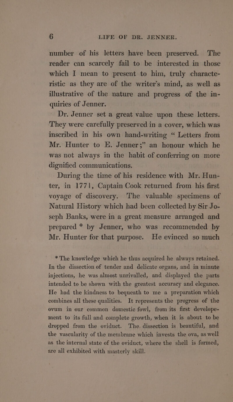 number of his letters have been preserved. The reader can scarcely fail to be interested in those which I mean to present to him, truly characte- ristic as they are of the writer’s mind, as well as illustrative of the nature and progress of the in- quiries of Jenner. Dr. Jenner set a great value upon these letters. They were carefully preserved in a cover, which was inscribed in his own hand-writing “ Letters from Mr. Hunter to E. Jenner;” an honour which he was not always in the habit of conferring on more dignified communications. During the time of his residence with Mr. Hun- ter, in 1771, Captain Cook returned from his first voyage of discovery. The valuable specimens of Natural History which had been collected by Sir Jo- seph Banks, were in a great measure arranged and prepared * by Jenner, who was recommended by Mr. Hunter for that purpose. He evinced so much * The knowledge which he thus acquired he always retained. In the dissection of tender and delicate organs, and in minute injections, he was almost unrivalled, and displayed the parts intended to be shown with the greatest accuracy and elegance. He had the kindness to bequeath to me a preparation which combines all these qualities. It represents the progress of the ovum in our common domestic fowl, from its first develope- ment to its full and complete growth, when it is about to be dropped from the oviduct. The. dissection is beautiful, and the vascularity of the membrane which invests the ova, as well as the internal state of the oviduct, where the shell is formed, are all exhibited with masterly skill.