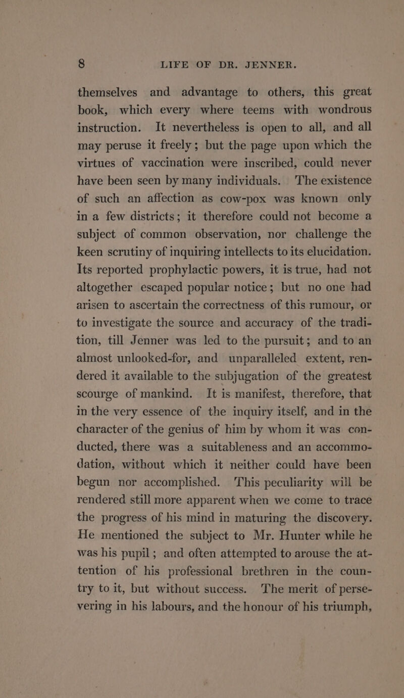 themselves and advantage to others, this great book, which every where teems with wondrous instruction. It nevertheless is open to all, and all may peruse it freely; but the page upon which the virtues of vaccination were inscribed, could never have been seen by many individuals. The existence of such an affection as cow-pox was known only in a few districts; it therefore could not become a subject of common observation, nor challenge the keen scrutiny of inquiring intellects to its elucidation. Its reported prophylactic powers, it is true, had not altogether escaped popular notice; but no one had arisen to ascertain the correctness of this rumour, or to investigate the source and accuracy of the tradi- tion, till Jenner was led to the pursuit; and to an almost unlooked-for, and unparalleled extent, ren- dered it available to the subjugation of the greatest scourge of mankind. It is manifest, therefore, that in the very essence of the inquiry itself, and in the character of the genius of him by whom it was con- ducted, there was a suitableness and an accommo- dation, without which it neither could have been begun nor accomplished. This peculiarity will be rendered still more apparent when we come to trace the progress of his mind in maturing the discovery. He mentioned the subject to Mr. Hunter while he was his pupil; and often attempted to arouse the at- tention of his professional brethren in the coun- try to it, but without success. The merit of perse- vering in his labours, and the honour of his triumph,