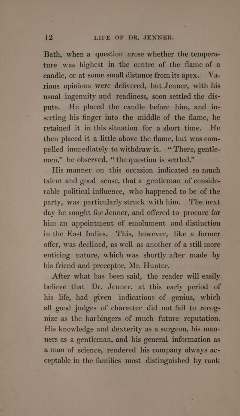 Bath, when a question arose whether the tempera- ture was highest in the centre of the flame of a candle, or at some small distance fromits apex. Va- rious opinions were delivered, but Jenner, with his usual ingenuity and readiness, soon settled the dis- pute. He placed the candle before him, and in- serting his finger into the middle of the flame, he retained it in this situation for a short time. He then placed it a little above the flame, but was com- pelled immediately to withdraw it. ‘There, gentle- men,” he observed, “ the question is settled.” His manner on this occasion indicated so much talent and good sense, that a gentleman of conside- rable political influence, who happened to be of the party, was particularly struck with him. The next day he sought for Jenner, and offered to procure for him an appointment of emolument and distinction m the East Indies. This, however, like a former offer, was declined, as well as another of a still more enticing nature, which was shortly after made by his friend and preceptor, Mr. Hunter. After what has been said, the reader will easily believe that Dr. Jenner, at this early period of his life, had given indications of genius, which all good judges of character did not fail to recog- nize as the harbingers of much future reputation. His knowledge and dexterity as a surgeon, his man- ners as a gentleman, and his general information as aman of science, rendered his company always ac- ceptable in the families most distinguished by rank