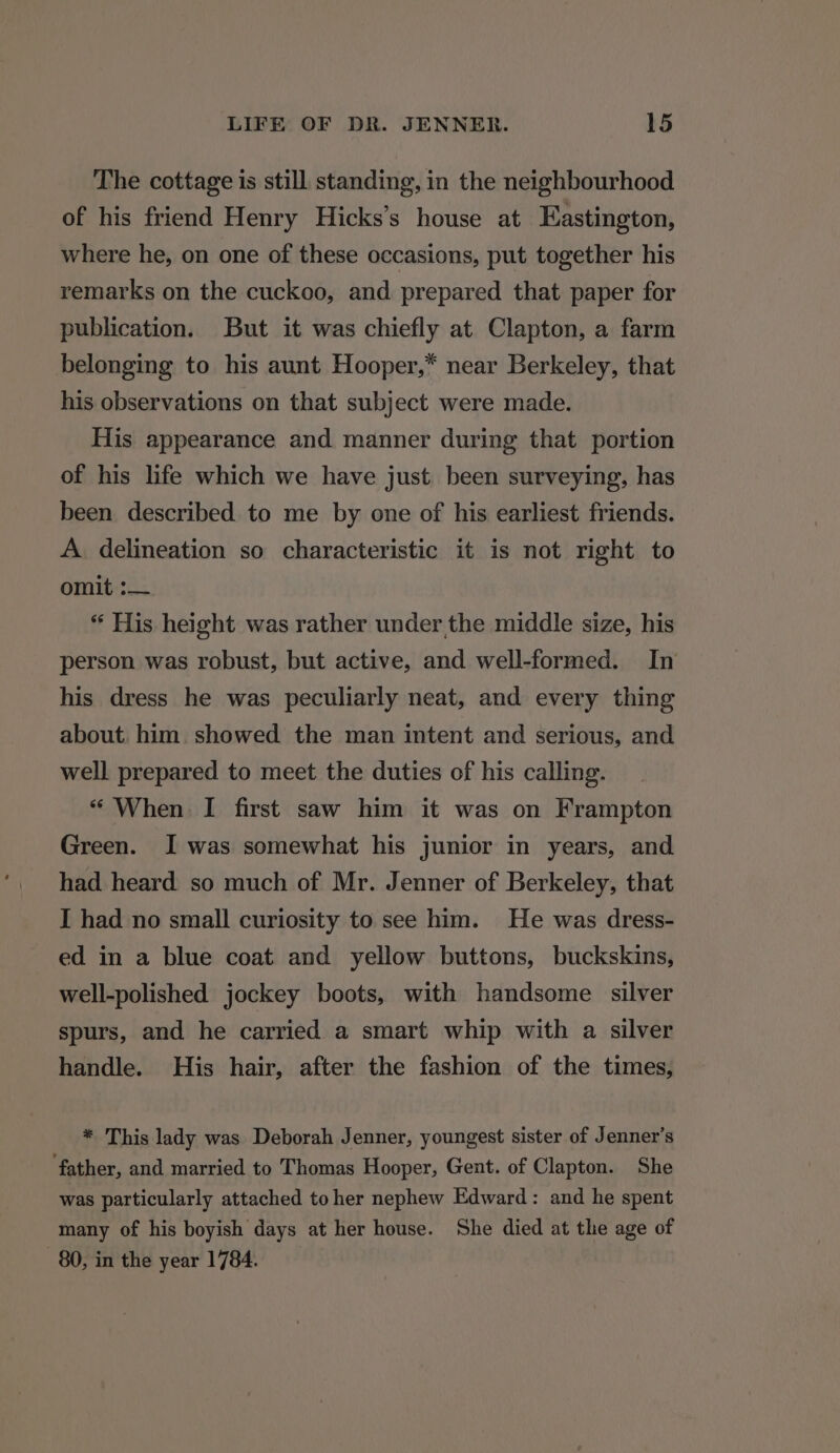 The cottage is still standing, in the neighbourhood of his friend Henry Hicks’s house at Eastington, where he, on one of these occasions, put together his remarks on the cuckoo, and prepared that paper for publication. But it was chiefly at Clapton, a farm belonging to his aunt Hooper,* near Berkeley, that his observations on that subject were made. His appearance and manner during that portion of his life which we have just been surveying, has been described to me by one of his earliest friends. A. delineation so characteristic it is not right to omit :— “ His height was rather under,the middle size, his person was robust, but active, and well-formed. In his dress he was peculiarly neat, and every thing about. him showed the man intent and serious, and well prepared to meet the duties of his calling. “ When I first saw him it was on Frampton Green. I was somewhat his junior in years, and had heard so much of Mr. Jenner of Berkeley, that I had no small curiosity to see him. He was dress- ed in a blue coat and yellow buttons, buckskins, well-polished jockey boots, with handsome silver spurs, and he carried a smart whip with a silver handle. His hair, after the fashion of the times, * This lady was Deborah Jenner, youngest sister of Jenner’s father, and married to Thomas Hooper, Gent. of Clapton. She was particularly attached to her nephew Edward: and he spent many of his boyish days at her house. She died at the age of 80, in the year 1784.