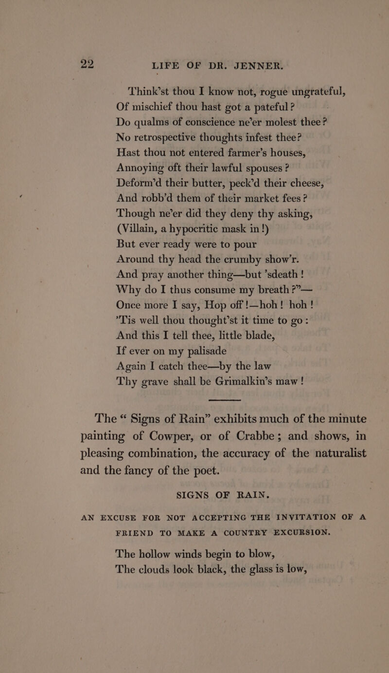 Think’st thou I know not, rogue ungrateful, Of mischief thou hast got a pateful ? Do qualms of conscience ne’er molest thee? No retrospective thoughts infest thee? Hast thou not entered farmer’s houses, Annoying oft their lawful spouses ? Deform’d their butter, peck’d their cheese, And robb’d them of their market fees ? Though ne’er did they deny thy asking, (Villain, a hypocritic mask in !) But ever ready were to pour Around thy head the crumby show’r. And pray another thing—but ’sdeath ! Why do I thus consume my breath ?”»— Once more I say, Hop off !—hoh! hoh! Tis well thou thought’st it time to go: And this I tell thee, little blade, If ever on my palisade Again I catch thee—by the law Thy grave shall be Grimalkin’s maw! SIGNS OF RAIN. FRIEND TO MAKE A COUNTRY EXCURSION. The hollow winds begin to blow, The clouds look black, the glass is low,