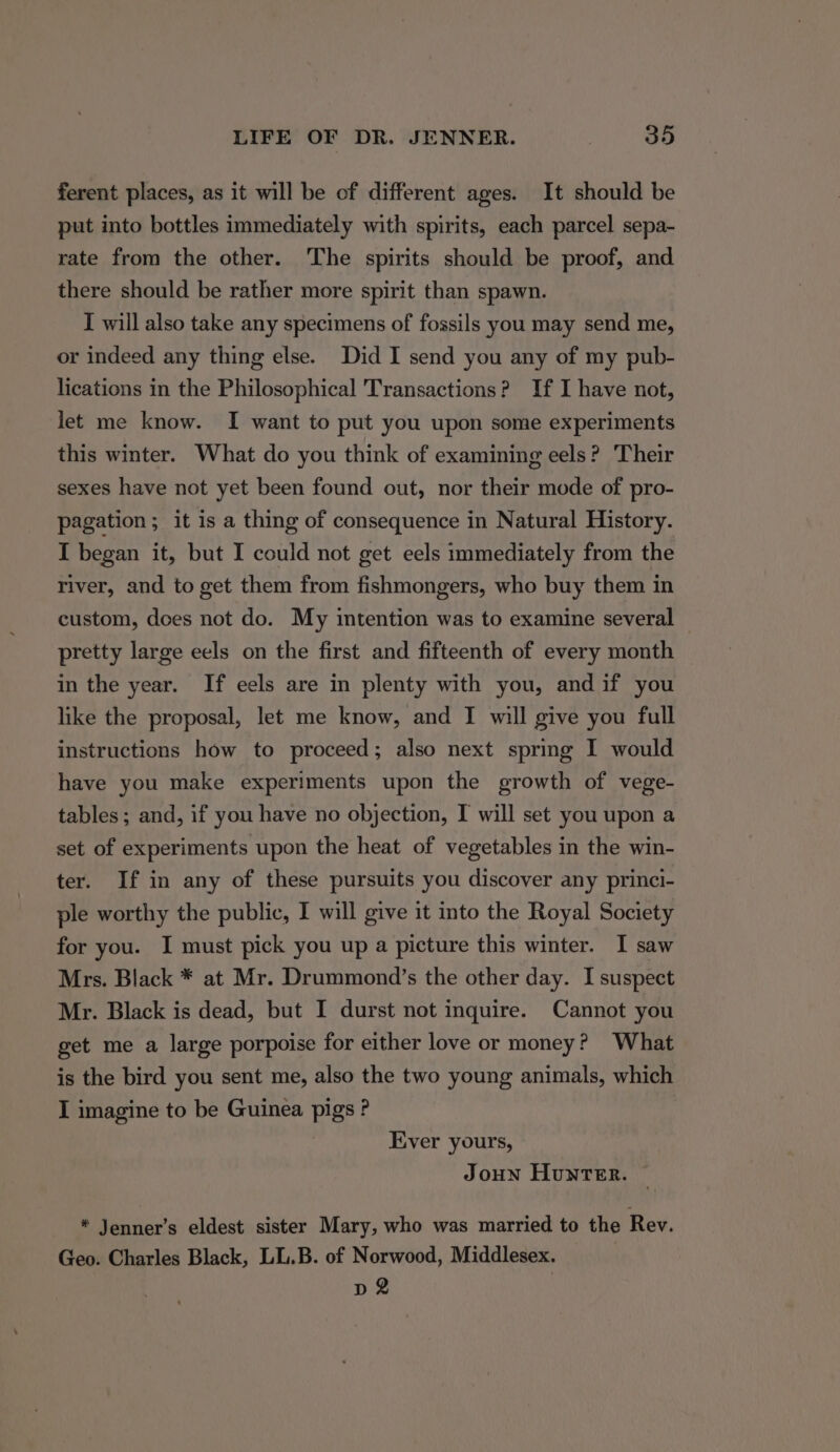 ferent places, as it will be of different ages. It should be put into bottles immediately with spirits, each parcel sepa- rate from the other. The spirits should be proof, and there should be rather more spirit than spawn. I will also take any specimens of fossils you may send me, or indeed any thing else. Did I send you any of my pub- lications in the Philosophical Transactions? If I have not, let me know. I want to put you upon some experiments this winter. What do you think of examining eels? Their sexes have not yet been found out, nor their mode of pro- pagation ; it is a thing of consequence in Natural History. I began it, but I could not get eels immediately from the river, and to get them from fishmongers, who buy them in custom, does not do. My intention was to examine several pretty large eels on the first and fifteenth of every month in the year. If eels are in plenty with you, andif you like the proposal, let me know, and I will give you full instructions how to proceed; also next spring I would have you make experiments upon the growth of vege- tables; and, if you have no objection, I will set you upon a set of experiments upon the heat of vegetables in the win- ter. If in any of these pursuits you discover any princi- ple worthy the public, I will give it into the Royal Society for you. I must pick you up a picture this winter. I saw Mrs. Black * at Mr. Drummond’s the other day. I suspect Mr. Black is dead, but I durst not inquire. Cannot you get me a large porpoise for either love or money? What is the bird you sent me, also the two young animals, which I imagine to be Guinea pigs ? Ever yours, Joun Hunter. ~ * Jenner’s eldest sister Mary, who was married to the Rev. Geo. Charles Black, LL.B. of Norwood, Middlesex. p 2 |