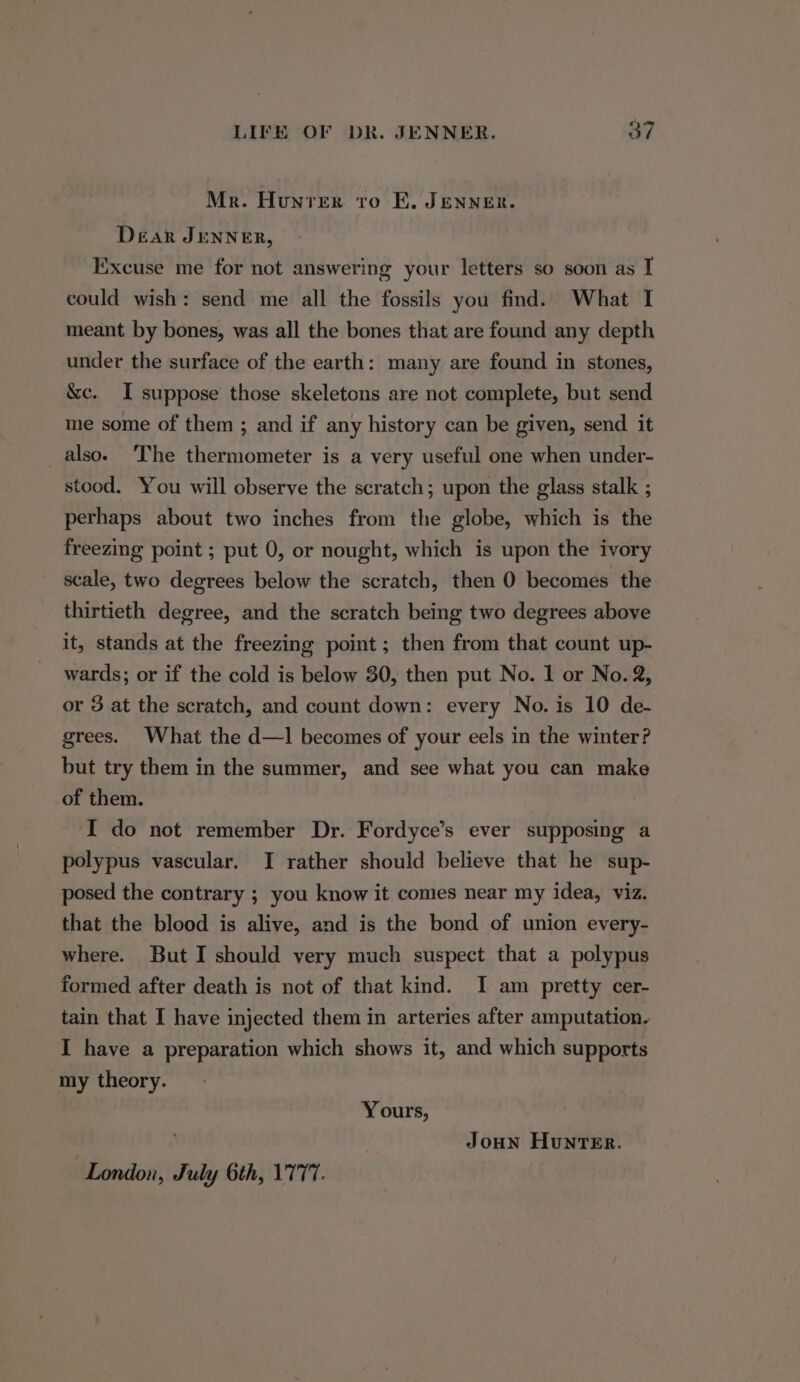 Mr. Hunrer to E, JENNER. Dear JENNER, Excuse me for not answering your letters so soon as I could wish: send me all the fossils you find. What I meant by bones, was all the bones that are found any depth under the surface of the earth: many are found in stones, &amp;c. I suppose those skeletons are not complete, but send me some of them ; and if any history can be given, send it _also. The thermometer is a very useful one when under- stood. You will observe the scratch; upon the glass stalk ; perhaps about two inches from the globe, which is the freezing point ; put 0, or nought, which is upon the ivory scale, two degrees below the scratch, then 0 becomes the thirtieth degree, and the scratch being two degrees above it, stands at the freezing point; then from that count up- wards; or if the cold is below 30, then put No. 1 or No. 2, or 3 at the scratch, and count down: every No. is 10 de- grees. What the d—1 becomes of your eels in the winter? but try them in the summer, and see what you can make of them. I do not remember Dr. Fordyce’s ever supposing a polypus vascular. I rather should believe that he sup- posed the contrary ; you know it comes near my idea, viz. that the blood is alive, and is the bond of union every- where. But I should very much suspect that a polypus formed after death is not of that kind. I am pretty cer- tain that I have injected them in arteries after amputation. I have a preparation which shows it, and which supports my theory. Yours, JoHn Hunter. London, July 6th, 1777.