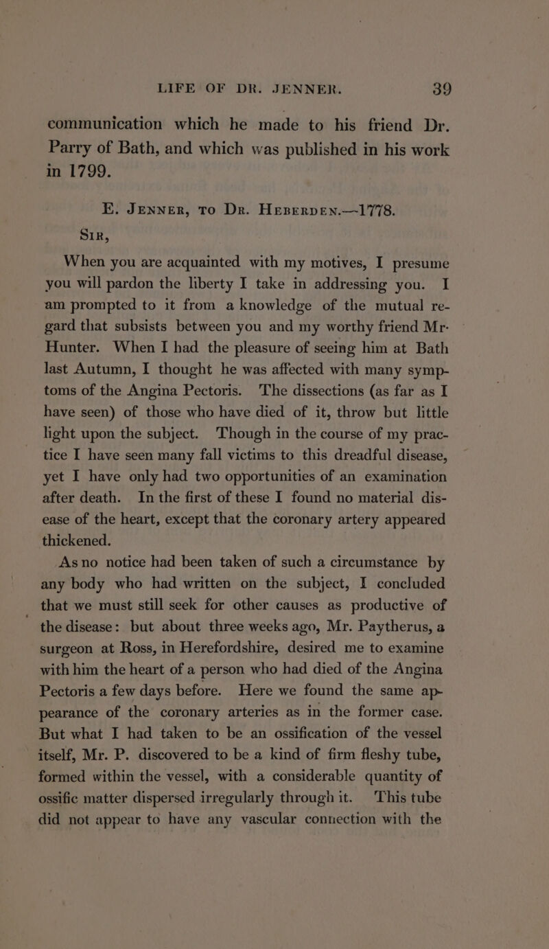 communication which he made to his friend Dr. Parry of Bath, and which was published in his work in 1799. E. JENNER, To Dr. Heserpen.—1778. SIR, When you are acquainted with my motives, I presume you will pardon the liberty I take in addressing you. I am prompted to it from a knowledge of the mutual re- gard that subsists between you and my worthy friend Mr. Hunter. When I had the pleasure of seeing him at Bath last Autumn, I thought he was affected with many symp- toms of the Angina Pectoris. The dissections (as far as I have seen) of those who have died of it, throw but little light upon the subject. Though in the course of my prac- tice I have seen many fall victims to this dreadful disease, yet I have only had two opportunities of an examination after death. In the first of these I found no material dis- ease of the heart, except that the coronary artery appeared thickened. Asno notice had been taken of such a circumstance by any body who had written on the subject, I concluded that we must still seek for other causes as productive of ' the disease: but about three weeks ago, Mr. Paytherus, a surgeon at Ross, in Herefordshire, desired me to examine with him the heart of a person who had died of the Angina Pectoris a few days before. Here we found the same ap- pearance of the coronary arteries as in the former case. But what I had taken to be an ossification of the vessel itself, Mr. P. discovered to be a kind of firm fleshy tube, formed within the vessel, with a considerable quantity of ossific matter dispersed irregularly through it. This tube did not appear to have any vascular connection with the