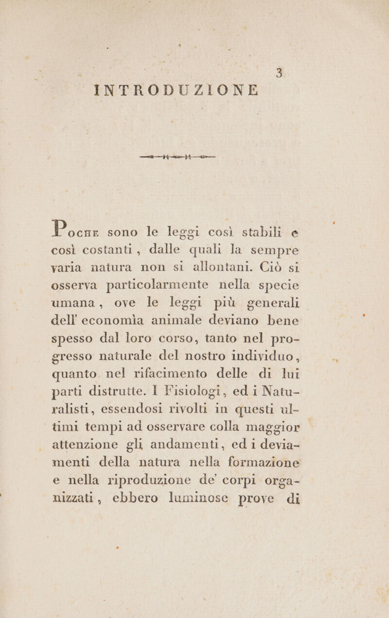 INTRODUZIONE Parts sonotlà leggi così stabili e così costanti, dalle quali la sempre varia natura non si allontani. Ciò si osserva particolarmente nella specie umana, ove le leggi più generali dell’ economia animale deviano bene spesso dal loro corso, tanto nel pro- gresso naturale del nostro individuo, quanto. nel rifacimento delle di lui parti distrutte. I Fisiologi, ed i Natu- ralisti, essendosi rivolti in questi ul- timi tempi ad osservare colla maggior attenzione gli andamenti, ed 1 devia- menti della natura nella formazione e nella riproduzione de corpi orga- nizzati, ebbero luminose prove di