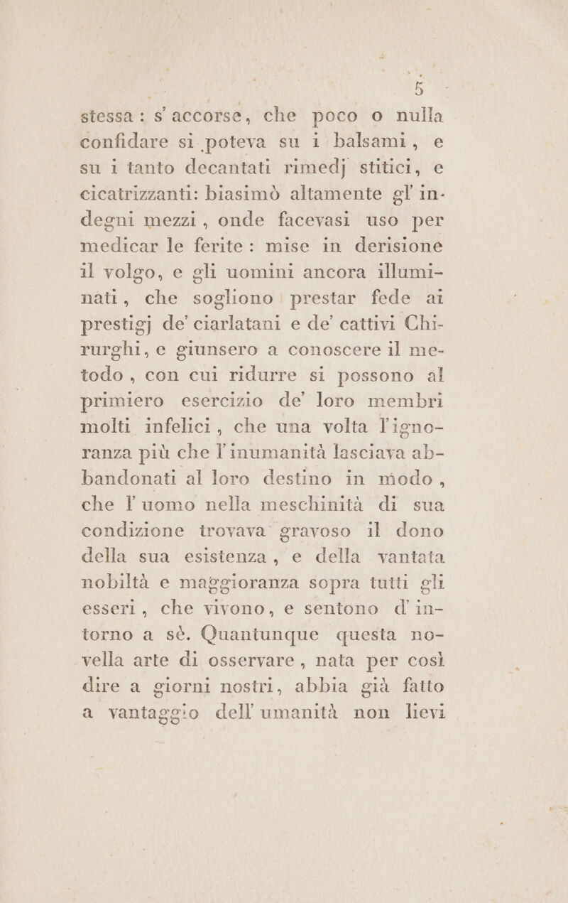 stessa: S accorse, che poco o nulla confidare si. poteva su 1 balsami, e su i tanto decantati rimedj stitici, e cicatrizzanti: biasimò altamente gl in- degni mezzi, onde facevasi uso per medicar le ferite: mise in derisione il volgo, e gli uomini ancora illumi- nati, che sogliono! prestar fede ai prestigj de ciarlatani e de’ cattivi Chi- rurghi, e giunsero a conoscere il me- todo , con cui ridurre si possono al primiero esercizio de’ loro membri molti infelici, che una volta l'igno- ranza più che l'inumanità lasciava ab- bandonati al loro destino in modo, che l'uomo nella meschinità di sua condizione trovava’ gravoso il dono della sua esistenza, e della vantata nobiltà e maggioranza sopra tutti gli esseri, che vivono, e sentono d'in- torno a sè. Quantunque questa no- vella arte di osservare, nata per così dire a giorni nostri, abbia già fatto a vantaggio dell'umanità non lievi