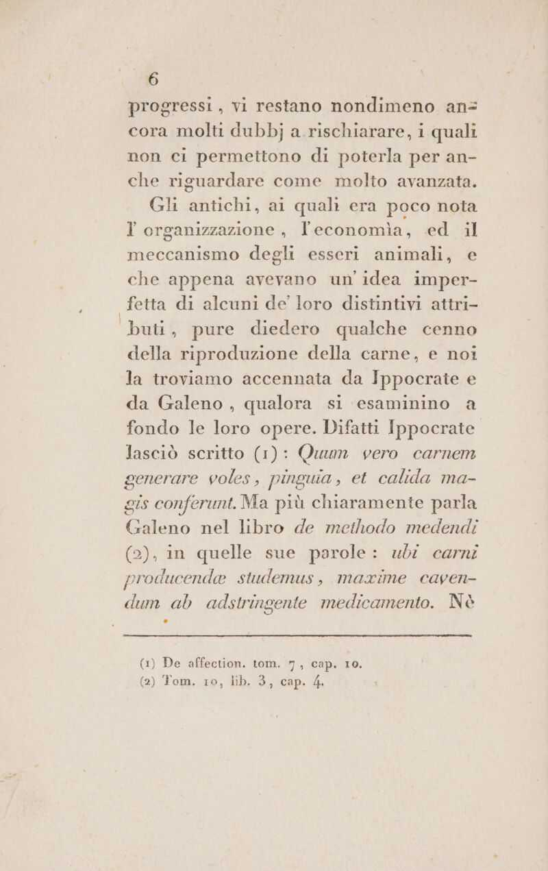 è 6 progressi , vi restano nondimeno an= cora molti dubbj a.rischiarare, i quali non ci permettono di poterla per an- che riguardare come molto avanzata. Gli antichi, ai quali era poco nota meccanismo degli esseri animali, e che appena avevano un idea imper- fetta di alcuni de’ loro distintivi attri- buti, pure diedero qualche cenno della riproduzione della carne, e noi la troviamo accennata da Ippocrate e da Galeno , qualora si esaminino a fondo le loro opere. Difatti Ippocrate lasciò scritto (1): Quum vero carnem generare voles, pinguia, et calida ma- gis conferunt. Ma più chiaramente parla Galeno nel libro de methodo medendi (2), in quelle sue parole: ubi carni producende studemus, maxime caven- dum ab adstringente medicamento. Nè Li (1) De affection. tom. 7, cap. 10. (2) Tom. 10, lib. 3, cap. 4.