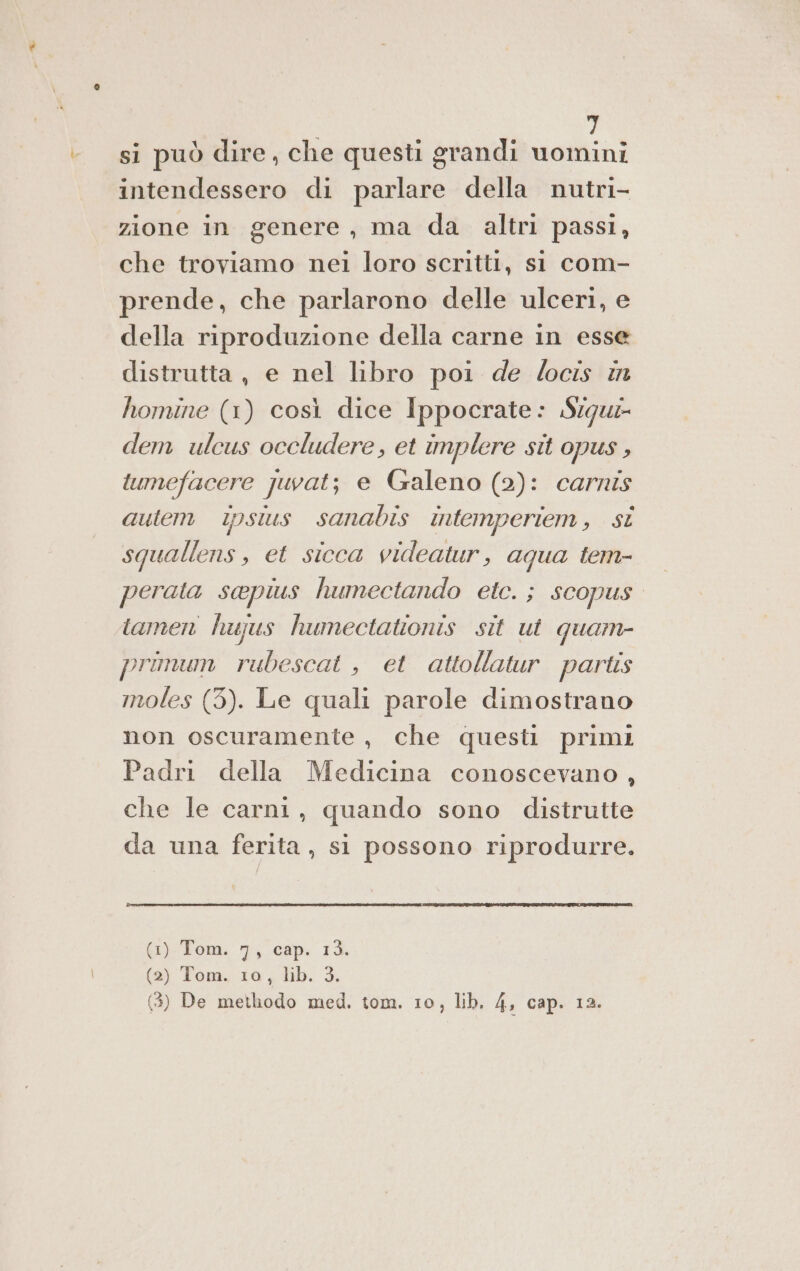 si può dire, che questi grandi di intendessero di parlare della nutri- zione in genere, ma da altri passi, che troviamo nei loro scritti, st com- prende, che parlarono delle ulceri, e della riproduzione della carne in esse distrutta, e nel libro poi de /ocis in homine (1) così dice Ippocrate: Siqu- dem ulcus occludere, et implere sit opus, tumefacere juvat; e Galeno (2): carnis autem ipsius sanabis intemperiem, si squallens, et sicca videatur, aqua tem- perata sapius humectando etc. ; scopus. tamen hujus humectationis sit ut quam- primum rubescat , et attollatur partis moles (3). Le quali parole dimostrano non oscuramente , che questi primi Padri della Medicina conoscevano, che le carni, quando sono distrutte da una ferita, si possono riprodurre. {i)-Fom. 1, cap. 1% (2) Tom. 10, lib. 3.