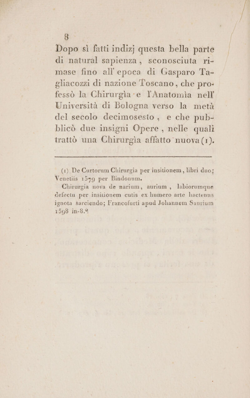 Dopo sì fatti indizj questa bella parte di natural sapienza , sconosciuta ri- mase fino all'epoca di Gasparo Ta- gliacozzi di nazione Toscano, che pro- fessò la Chirurgia ‘e lAnatomia nell Università di Bologna verso la metà del secolo decimosesto , e che pub- blicò due insigni Opere , nelle quali trattò una Chirurgia affatto nuova (1). (1) De Curtorum Chirurgia per insitionem, libri duo; Venetiis 1559 per Bindonum, Chirurgia nova de narium, aurium , labiorumque defectu per insitionem cutis ex humero arte hactenus ignota sarciendo; Francofurti apud Johannem Saurium 1599 in-8.%